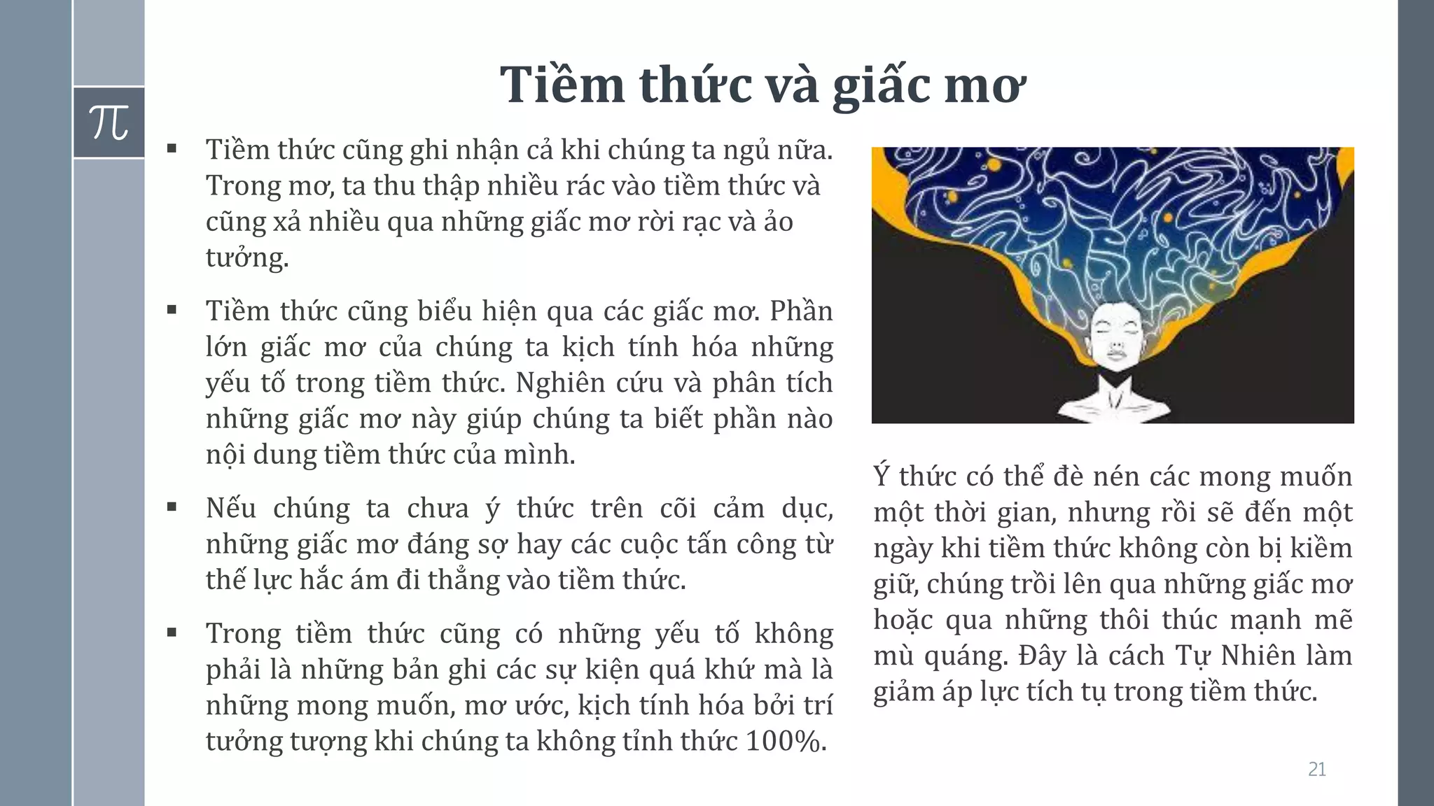 21
Tiềm thức và giấc mơ
▪ Tiềm thức cũng ghi nhận cả khi chúng ta ngủ nữa.
Trong mơ, ta thu thập nhiều rác vào tiềm thức và
cũng xả nhiều qua những giấc mơ rời rạc và ảo
tưởng.
▪ Tiềm thức cũng biểu hiện qua các giấc mơ. Phần
lớn giấc mơ của chúng ta kịch tính hóa những
yếu tố trong tiềm thức. Nghiên cứu và phân tích
những giấc mơ này giúp chúng ta biết phần nào
nội dung tiềm thức của mình.
▪ Nếu chúng ta chưa ý thức trên cõi cảm dục,
những giấc mơ đáng sợ hay các cuộc tấn công từ
thế lực hắc ám đi thẳng vào tiềm thức.
▪ Trong tiềm thức cũng có những yếu tố không
phải là những bản ghi các sự kiện quá khứ mà là
những mong muốn, mơ ước, kịch tính hóa bởi trí
tưởng tượng khi chúng ta không tỉnh thức 100%.
Ý thức có thể đè nén các mong muốn
một thời gian, nhưng rồi sẽ đến một
ngày khi tiềm thức không còn bị kiềm
giữ, chúng trồi lên qua những giấc mơ
hoặc qua những thôi thúc mạnh mẽ
mù quáng. Đây là cách Tự Nhiên làm
giảm áp lực tích tụ trong tiềm thức.
 