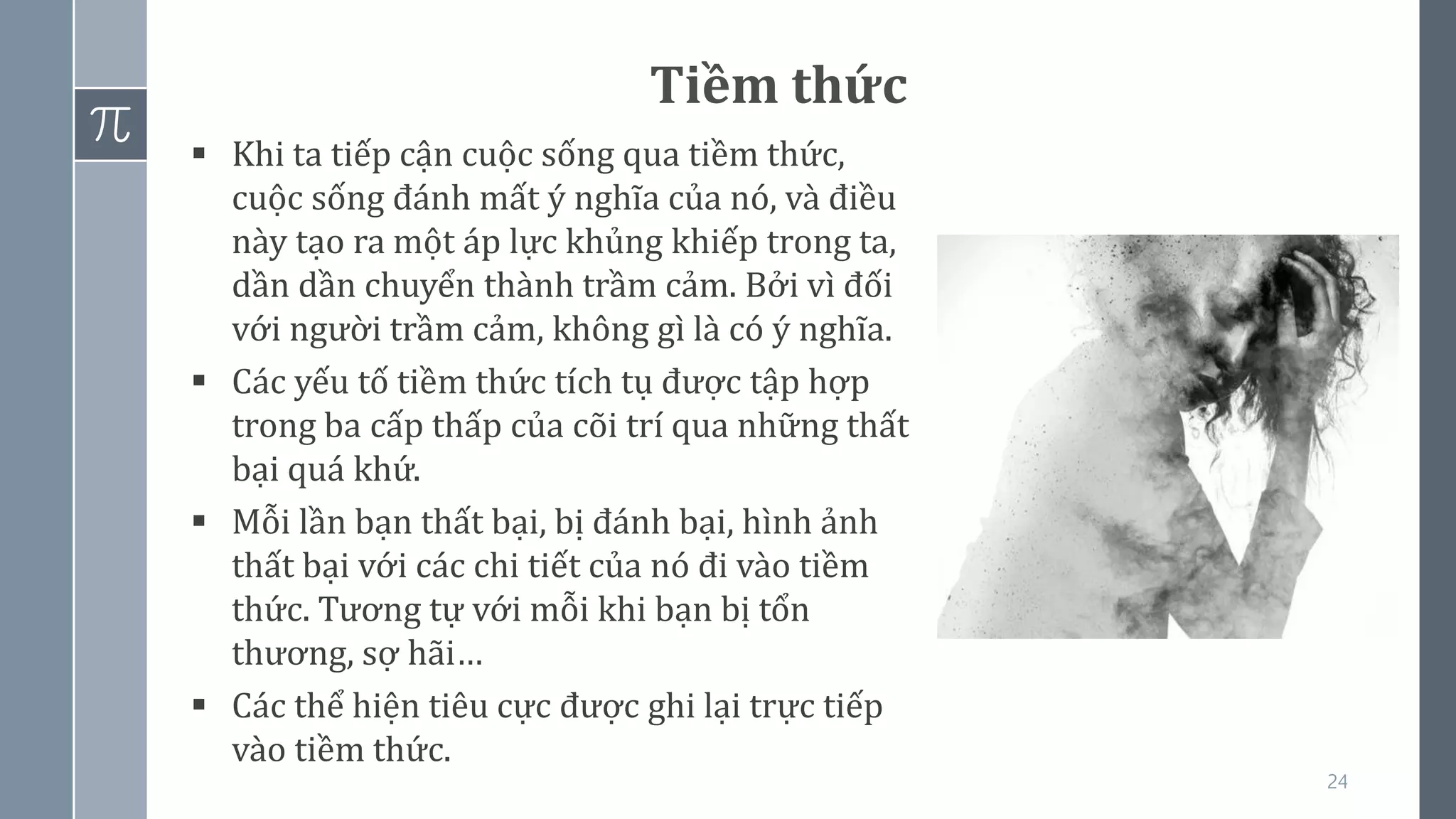 24
Tiềm thức
▪ Khi ta tiếp cận cuộc sống qua tiềm thức,
cuộc sống đánh mất ý nghĩa của nó, và điều
này tạo ra một áp lực khủng khiếp trong ta,
dần dần chuyển thành trầm cảm. Bởi vì đối
với người trầm cảm, không gì là có ý nghĩa.
▪ Các yếu tố tiềm thức tích tụ được tập hợp
trong ba cấp thấp của cõi trí qua những thất
bại quá khứ.
▪ Mỗi lần bạn thất bại, bị đánh bại, hình ảnh
thất bại với các chi tiết của nó đi vào tiềm
thức. Tương tự với mỗi khi bạn bị tổn
thương, sợ hãi…
▪ Các thể hiện tiêu cực được ghi lại trực tiếp
vào tiềm thức.
 