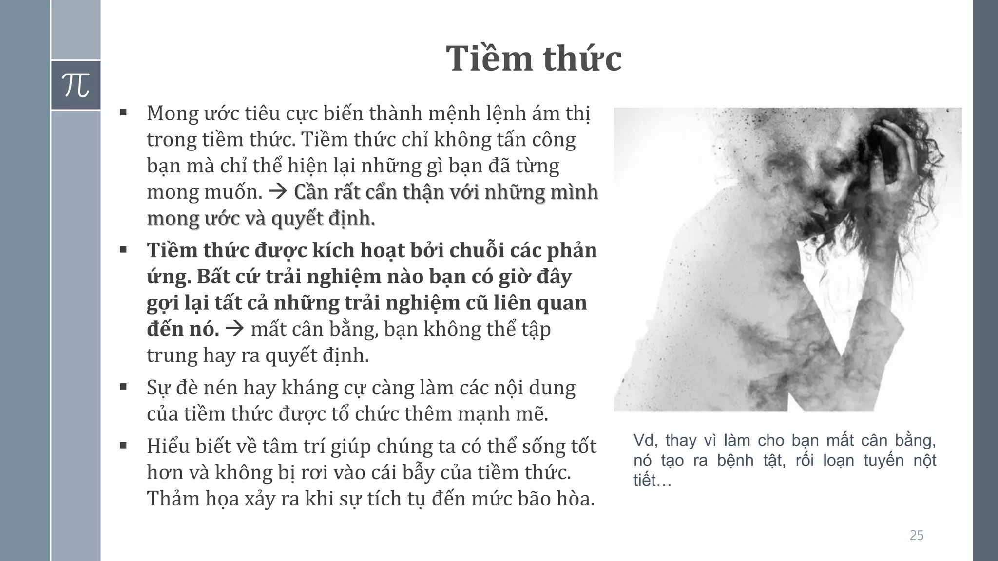 25
Tiềm thức
▪ Mong ước tiêu cực biến thành mệnh lệnh ám thị
trong tiềm thức. Tiềm thức chỉ không tấn công
bạn mà chỉ thể hiện lại những gì bạn đã từng
mong muốn. → Cần rất cẩn thận với những mình
mong ước và quyết định.
▪ Tiềm thức được kích hoạt bởi chuỗi các phản
ứng. Bất cứ trải nghiệm nào bạn có giờ đây
gợi lại tất cả những trải nghiệm cũ liên quan
đến nó. → mất cân bằng, bạn không thể tập
trung hay ra quyết định.
▪ Sự đè nén hay kháng cự càng làm các nội dung
của tiềm thức được tổ chức thêm mạnh mẽ.
▪ Hiểu biết về tâm trí giúp chúng ta có thể sống tốt
hơn và không bị rơi vào cái bẫy của tiềm thức.
Thảm họa xảy ra khi sự tích tụ đến mức bão hòa.
Vd, thay vì làm cho bạn mất cân bằng,
nó tạo ra bệnh tật, rối loạn tuyến nột
tiết…
 