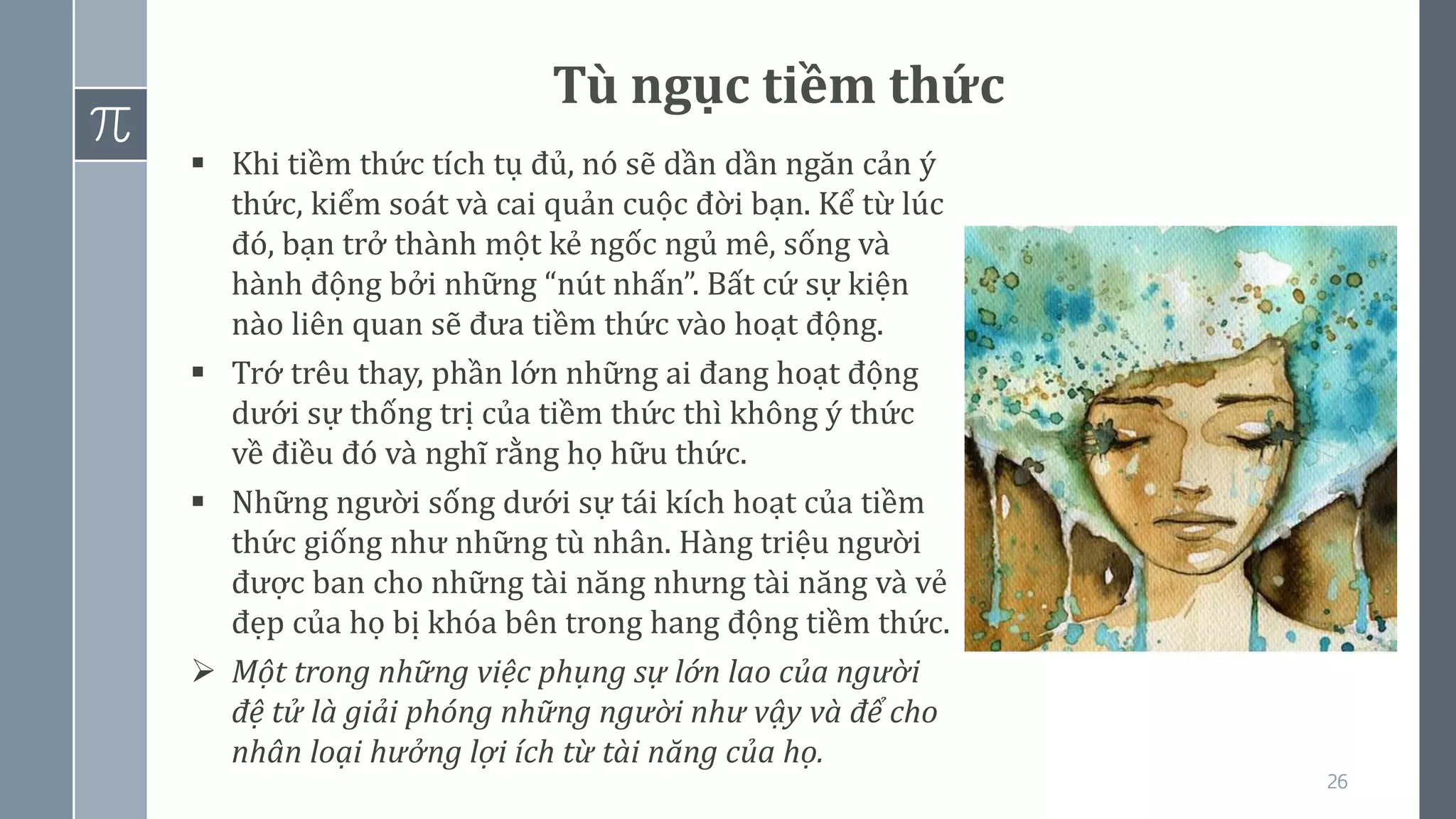 26
Tù ngục tiềm thức
▪ Khi tiềm thức tích tụ đủ, nó sẽ dần dần ngăn cản ý
thức, kiểm soát và cai quản cuộc đời bạn. Kể từ lúc
đó, bạn trở thành một kẻ ngốc ngủ mê, sống và
hành động bởi những “nút nhấn”. Bất cứ sự kiện
nào liên quan sẽ đưa tiềm thức vào hoạt động.
▪ Trớ trêu thay, phần lớn những ai đang hoạt động
dưới sự thống trị của tiềm thức thì không ý thức
về điều đó và nghĩ rằng họ hữu thức.
▪ Những người sống dưới sự tái kích hoạt của tiềm
thức giống như những tù nhân. Hàng triệu người
được ban cho những tài năng nhưng tài năng và vẻ
đẹp của họ bị khóa bên trong hang động tiềm thức.
➢ Một trong những việc phụng sự lớn lao của người
đệ tử là giải phóng những người như vậy và để cho
nhân loại hưởng lợi ích từ tài năng của họ.
 