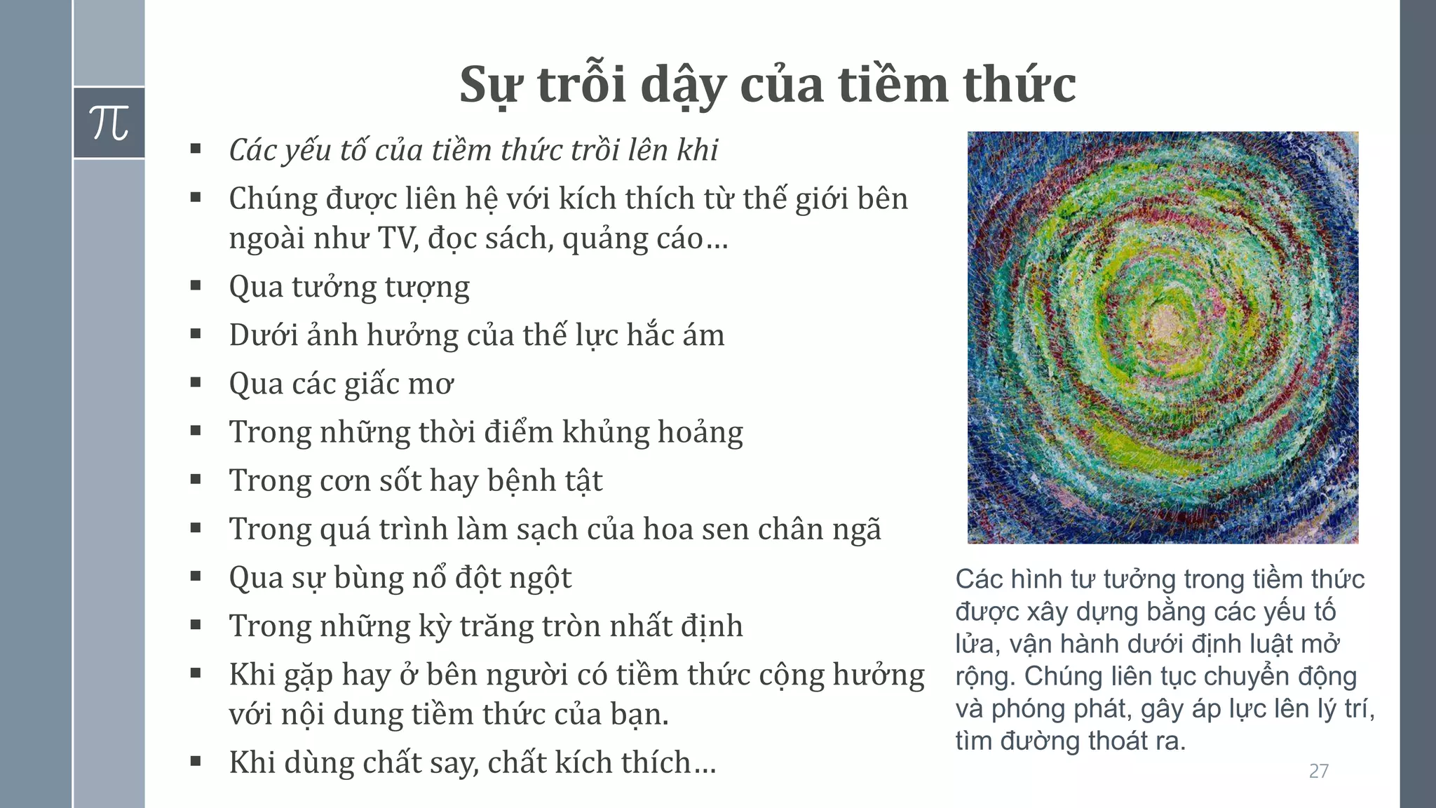 27
Sự trỗi dậy của tiềm thức
▪ Các yếu tố của tiềm thức trồi lên khi
▪ Chúng được liên hệ với kích thích từ thế giới bên
ngoài như TV, đọc sách, quảng cáo…
▪ Qua tưởng tượng
▪ Dưới ảnh hưởng của thế lực hắc ám
▪ Qua các giấc mơ
▪ Trong những thời điểm khủng hoảng
▪ Trong cơn sốt hay bệnh tật
▪ Trong quá trình làm sạch của hoa sen chân ngã
▪ Qua sự bùng nổ đột ngột
▪ Trong những kỳ trăng tròn nhất định
▪ Khi gặp hay ở bên người có tiềm thức cộng hưởng
với nội dung tiềm thức của bạn.
▪ Khi dùng chất say, chất kích thích…
Các hình tư tưởng trong tiềm thức
được xây dựng bằng các yếu tố
lửa, vận hành dưới định luật mở
rộng. Chúng liên tục chuyển động
và phóng phát, gây áp lực lên lý trí,
tìm đường thoát ra.
 