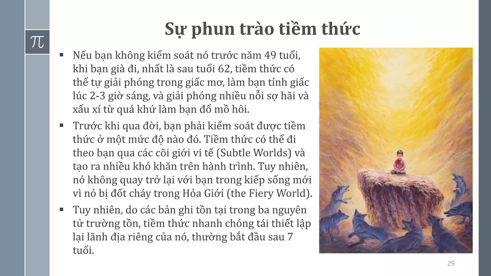 29
Sự phun trào tiềm thức
▪ Nếu bạn không kiểm soát nó trước năm 49 tuổi,
khi bạn già đi, nhất là sau tuổi 62, tiềm thức có
thể tự giải phóng trong giấc mơ, làm bạn tỉnh giấc
lúc 2-3 giờ sáng, và giải phóng nhiều nỗi sợ hãi và
xấu xí từ quá khứ làm bạn đổ mồ hôi.
▪ Trước khi qua đời, bạn phải kiểm soát được tiềm
thức ở một mức độ nào đó. Tiềm thức có thể đi
theo bạn qua các cõi giới vi tế (Subtle Worlds) và
tạo ra nhiều khó khăn trên hành trình. Tuy nhiên,
nó không quay trở lại với bạn trong kiếp sống mới
vì nó bị đốt cháy trong Hỏa Giới (the Fiery World).
▪ Tuy nhiên, do các bản ghi tồn tại trong ba nguyên
tử trường tồn, tiềm thức nhanh chóng tái thiết lập
lại lãnh địa riêng của nó, thường bắt đầu sau 7
tuổi.
 