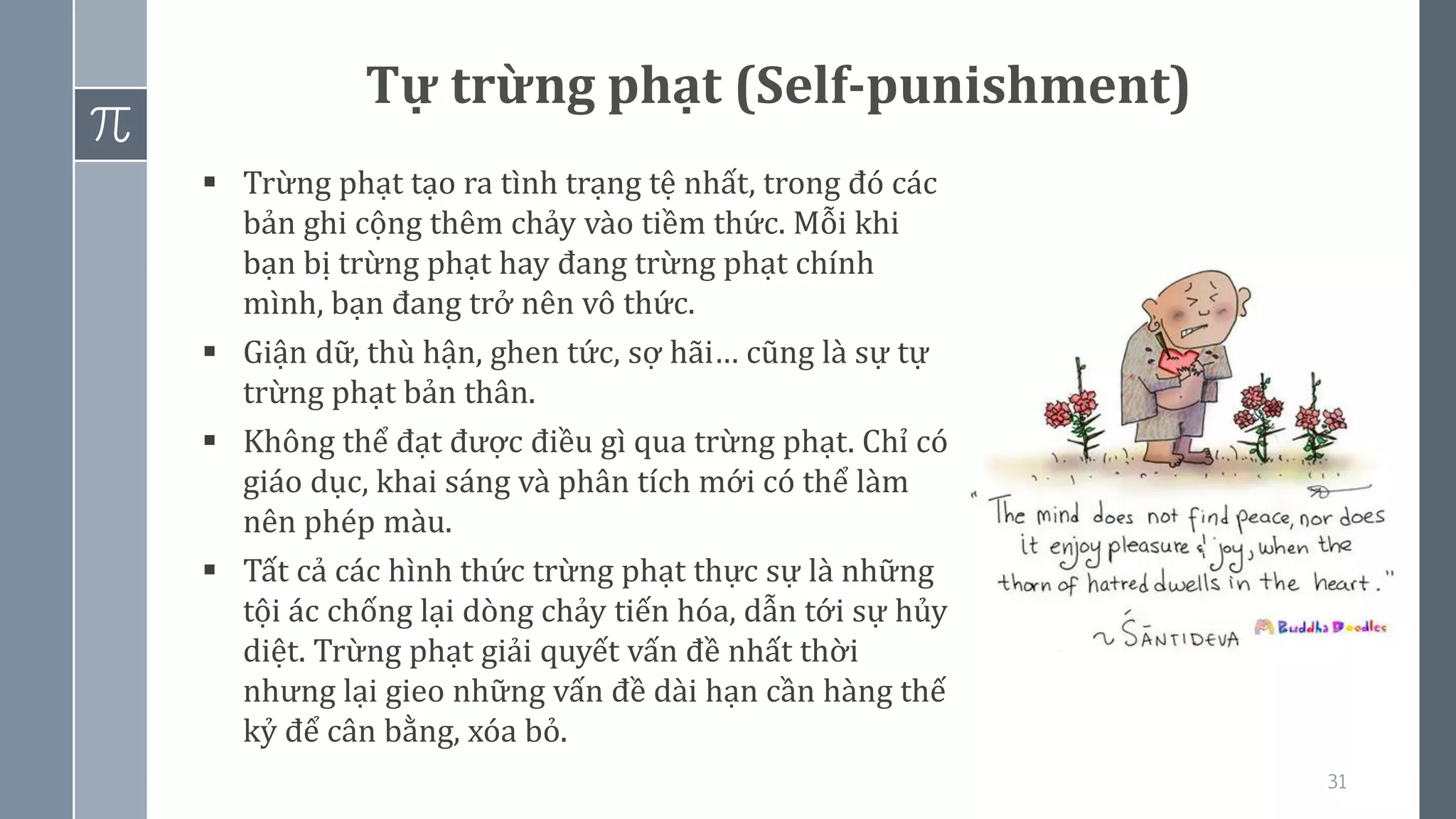 31
Tự trừng phạt (Self-punishment)
▪ Trừng phạt tạo ra tình trạng tệ nhất, trong đó các
bản ghi cộng thêm chảy vào tiềm thức. Mỗi khi
bạn bị trừng phạt hay đang trừng phạt chính
mình, bạn đang trở nên vô thức.
▪ Giận dữ, thù hận, ghen tức, sợ hãi… cũng là sự tự
trừng phạt bản thân.
▪ Không thể đạt được điều gì qua trừng phạt. Chỉ có
giáo dục, khai sáng và phân tích mới có thể làm
nên phép màu.
▪ Tất cả các hình thức trừng phạt thực sự là những
tội ác chống lại dòng chảy tiến hóa, dẫn tới sự hủy
diệt. Trừng phạt giải quyết vấn đề nhất thời
nhưng lại gieo những vấn đề dài hạn cần hàng thế
kỷ để cân bằng, xóa bỏ.
 