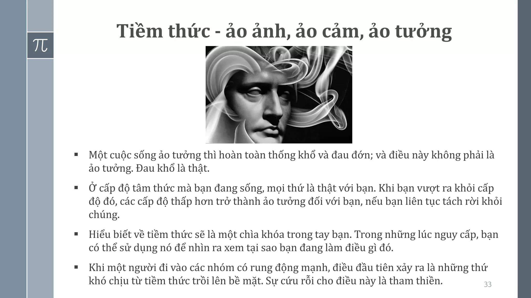 33
Tiềm thức - ảo ảnh, ảo cảm, ảo tưởng
▪ Một cuộc sống ảo tưởng thì hoàn toàn thống khổ và đau đớn; và điều này không phải là
ảo tưởng. Đau khổ là thật.
▪ Ở cấp độ tâm thức mà bạn đang sống, mọi thứ là thật với bạn. Khi bạn vượt ra khỏi cấp
độ đó, các cấp độ thấp hơn trở thành ảo tưởng đối với bạn, nếu bạn liên tục tách rời khỏi
chúng.
▪ Hiểu biết về tiềm thức sẽ là một chìa khóa trong tay bạn. Trong những lúc nguy cấp, bạn
có thể sử dụng nó để nhìn ra xem tại sao bạn đang làm điều gì đó.
▪ Khi một người đi vào các nhóm có rung động mạnh, điều đầu tiên xảy ra là những thứ
khó chịu từ tiềm thức trồi lên bề mặt. Sự cứu rỗi cho điều này là tham thiền.
 