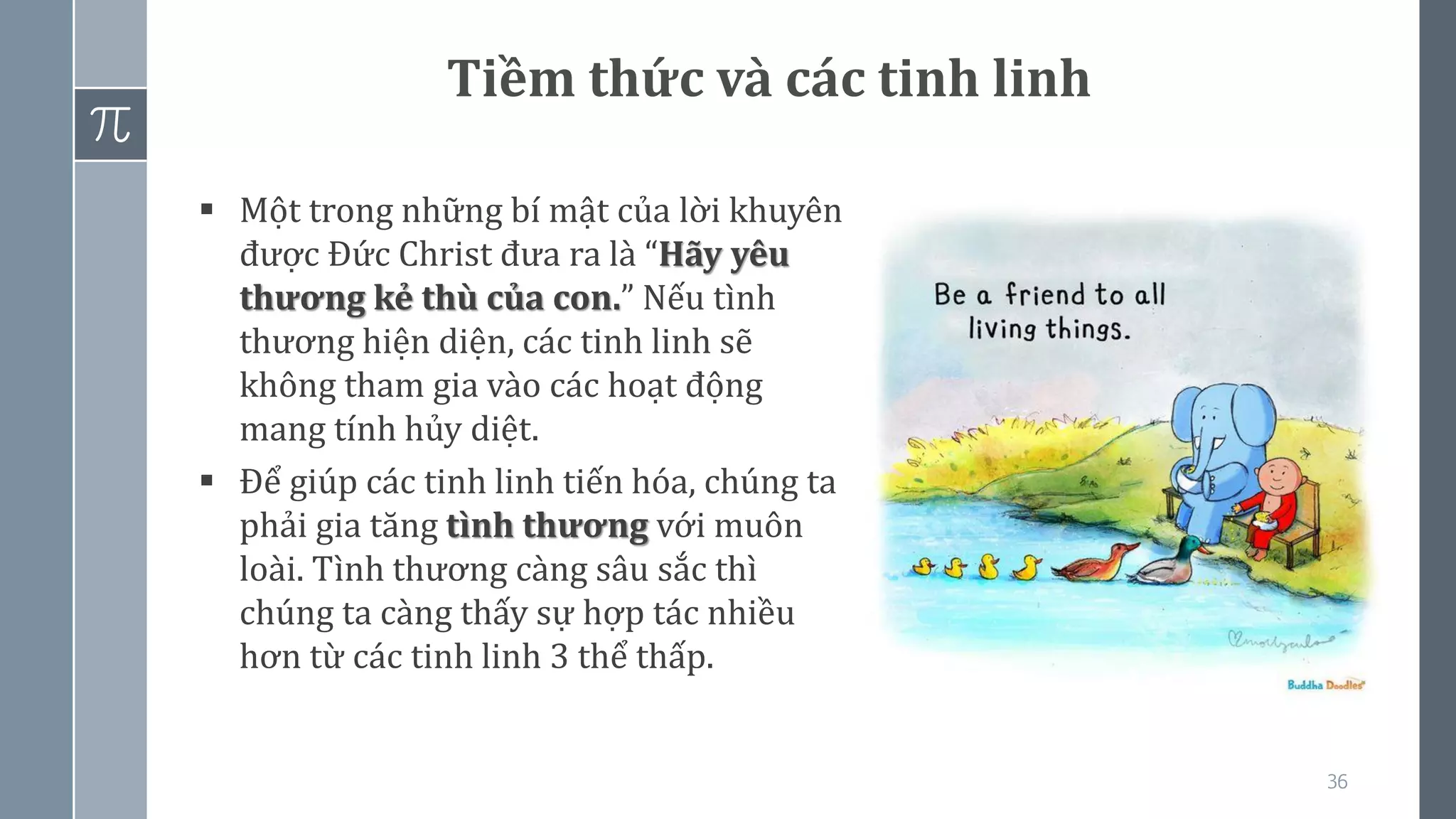 36
Tiềm thức và các tinh linh
▪ Một trong những bí mật của lời khuyên
được Đức Christ đưa ra là “Hãy yêu
thương kẻ thù của con.” Nếu tình
thương hiện diện, các tinh linh sẽ
không tham gia vào các hoạt động
mang tính hủy diệt.
▪ Để giúp các tinh linh tiến hóa, chúng ta
phải gia tăng tình thương với muôn
loài. Tình thương càng sâu sắc thì
chúng ta càng thấy sự hợp tác nhiều
hơn từ các tinh linh 3 thể thấp.
 