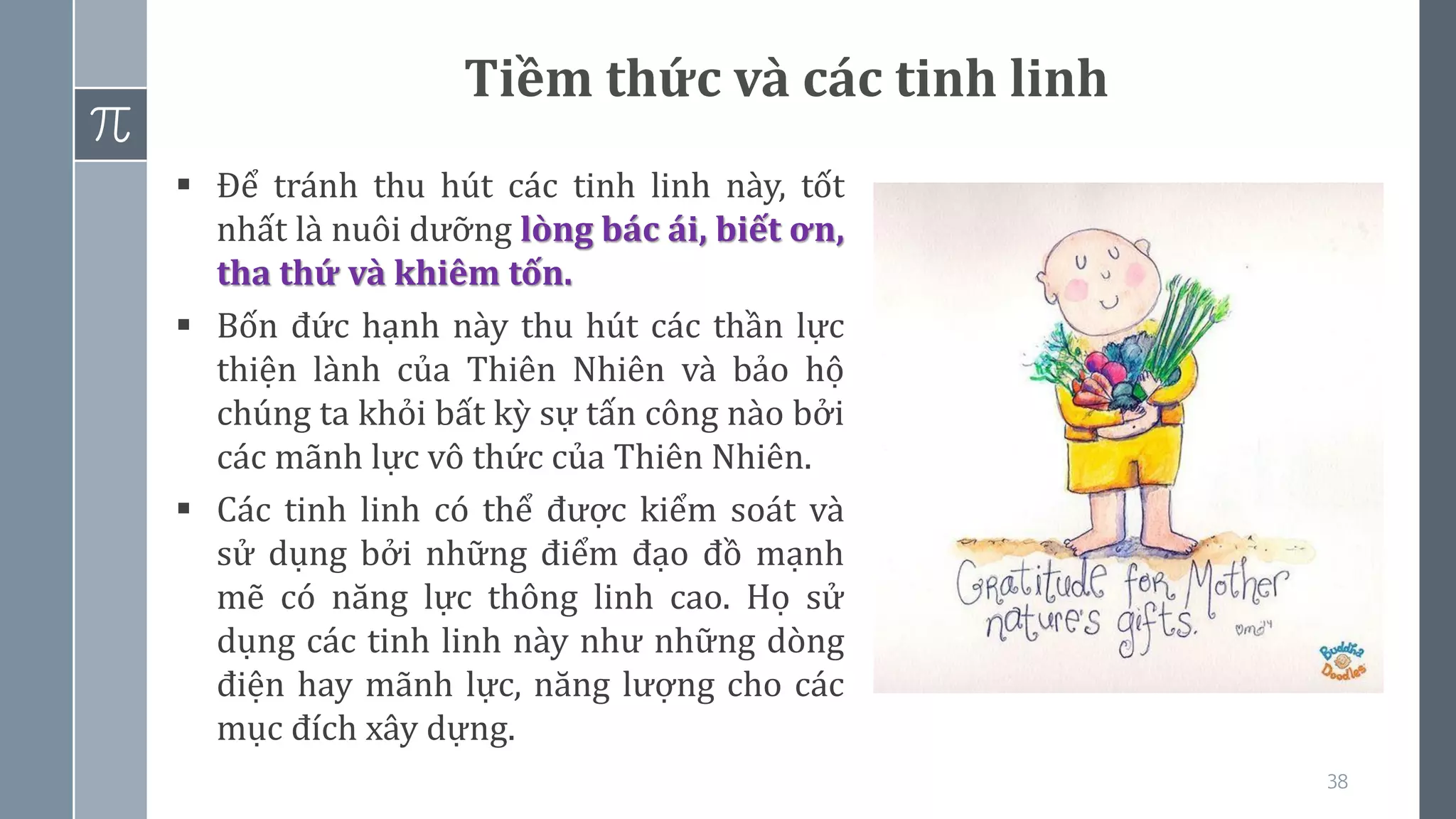 38
Tiềm thức và các tinh linh
▪ Để tránh thu hút các tinh linh này, tốt
nhất là nuôi dưỡng lòng bác ái, biết ơn,
tha thứ và khiêm tốn.
▪ Bốn đức hạnh này thu hút các thần lực
thiện lành của Thiên Nhiên và bảo hộ
chúng ta khỏi bất kỳ sự tấn công nào bởi
các mãnh lực vô thức của Thiên Nhiên.
▪ Các tinh linh có thể được kiểm soát và
sử dụng bởi những điểm đạo đồ mạnh
mẽ có năng lực thông linh cao. Họ sử
dụng các tinh linh này như những dòng
điện hay mãnh lực, năng lượng cho các
mục đích xây dựng.
 
