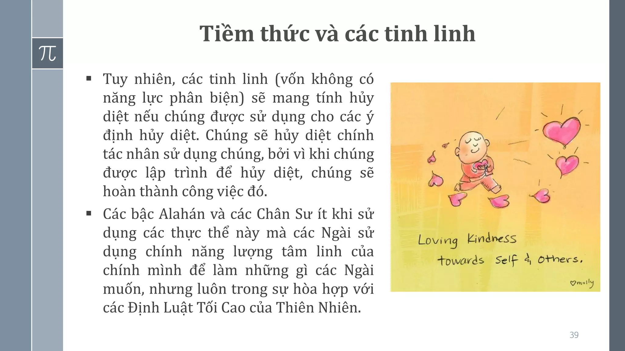 39
Tiềm thức và các tinh linh
▪ Tuy nhiên, các tinh linh (vốn không có
năng lực phân biện) sẽ mang tính hủy
diệt nếu chúng được sử dụng cho các ý
định hủy diệt. Chúng sẽ hủy diệt chính
tác nhân sử dụng chúng, bởi vì khi chúng
được lập trình để hủy diệt, chúng sẽ
hoàn thành công việc đó.
▪ Các bậc Alahán và các Chân Sư ít khi sử
dụng các thực thể này mà các Ngài sử
dụng chính năng lượng tâm linh của
chính mình để làm những gì các Ngài
muốn, nhưng luôn trong sự hòa hợp với
các Định Luật Tối Cao của Thiên Nhiên.
 