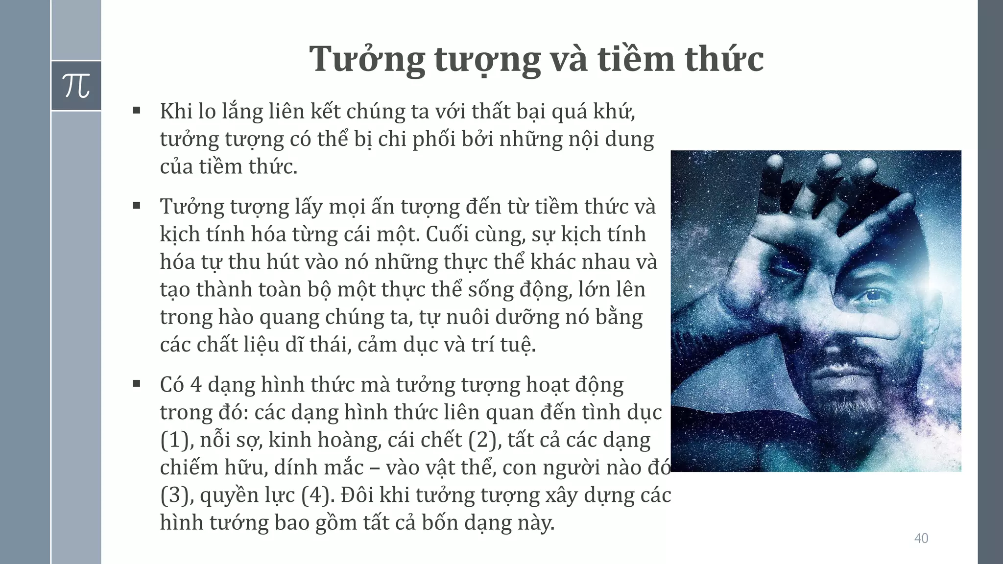 40
Tưởng tượng và tiềm thức
▪ Khi lo lắng liên kết chúng ta với thất bại quá khứ,
tưởng tượng có thể bị chi phối bởi những nội dung
của tiềm thức.
▪ Tưởng tượng lấy mọi ấn tượng đến từ tiềm thức và
kịch tính hóa từng cái một. Cuối cùng, sự kịch tính
hóa tự thu hút vào nó những thực thể khác nhau và
tạo thành toàn bộ một thực thể sống động, lớn lên
trong hào quang chúng ta, tự nuôi dưỡng nó bằng
các chất liệu dĩ thái, cảm dục và trí tuệ.
▪ Có 4 dạng hình thức mà tưởng tượng hoạt động
trong đó: các dạng hình thức liên quan đến tình dục
(1), nỗi sợ, kinh hoàng, cái chết (2), tất cả các dạng
chiếm hữu, dính mắc – vào vật thể, con người nào đó
(3), quyền lực (4). Đôi khi tưởng tượng xây dựng các
hình tướng bao gồm tất cả bốn dạng này.
 