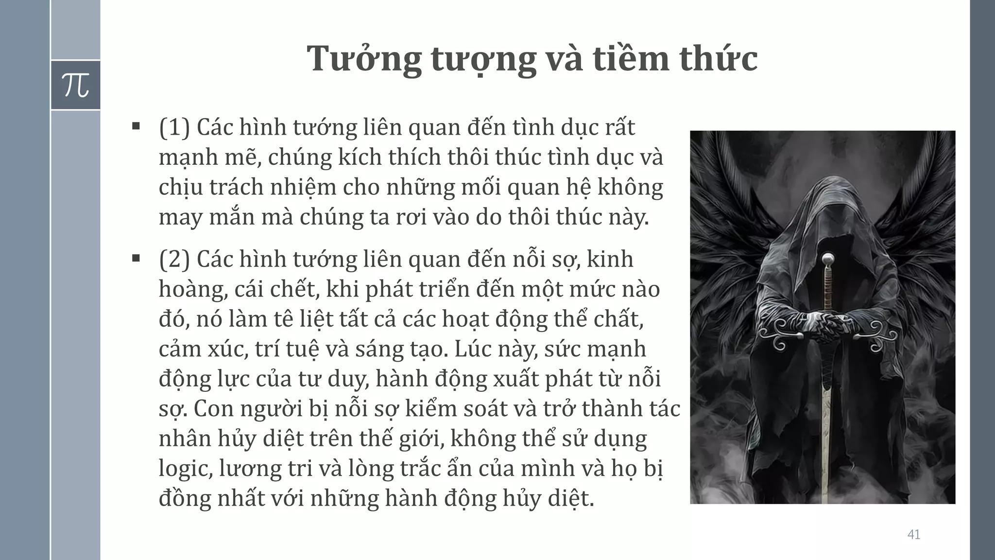 41
Tưởng tượng và tiềm thức
▪ (1) Các hình tướng liên quan đến tình dục rất
mạnh mẽ, chúng kích thích thôi thúc tình dục và
chịu trách nhiệm cho những mối quan hệ không
may mắn mà chúng ta rơi vào do thôi thúc này.
▪ (2) Các hình tướng liên quan đến nỗi sợ, kinh
hoàng, cái chết, khi phát triển đến một mức nào
đó, nó làm tê liệt tất cả các hoạt động thể chất,
cảm xúc, trí tuệ và sáng tạo. Lúc này, sức mạnh
động lực của tư duy, hành động xuất phát từ nỗi
sợ. Con người bị nỗi sợ kiểm soát và trở thành tác
nhân hủy diệt trên thế giới, không thể sử dụng
logic, lương tri và lòng trắc ẩn của mình và họ bị
đồng nhất với những hành động hủy diệt.
 