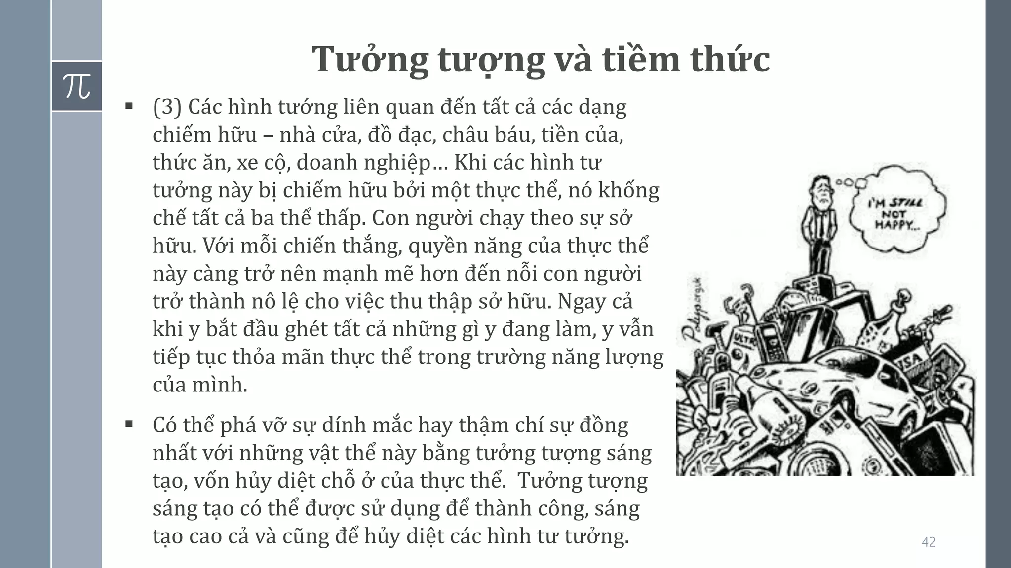 42
Tưởng tượng và tiềm thức
▪ (3) Các hình tướng liên quan đến tất cả các dạng
chiếm hữu – nhà cửa, đồ đạc, châu báu, tiền của,
thức ăn, xe cộ, doanh nghiệp… Khi các hình tư
tưởng này bị chiếm hữu bởi một thực thể, nó khống
chế tất cả ba thể thấp. Con người chạy theo sự sở
hữu. Với mỗi chiến thắng, quyền năng của thực thể
này càng trở nên mạnh mẽ hơn đến nỗi con người
trở thành nô lệ cho việc thu thập sở hữu. Ngay cả
khi y bắt đầu ghét tất cả những gì y đang làm, y vẫn
tiếp tục thỏa mãn thực thể trong trường năng lượng
của mình.
▪ Có thể phá vỡ sự dính mắc hay thậm chí sự đồng
nhất với những vật thể này bằng tưởng tượng sáng
tạo, vốn hủy diệt chỗ ở của thực thể. Tưởng tượng
sáng tạo có thể được sử dụng để thành công, sáng
tạo cao cả và cũng để hủy diệt các hình tư tưởng.
 