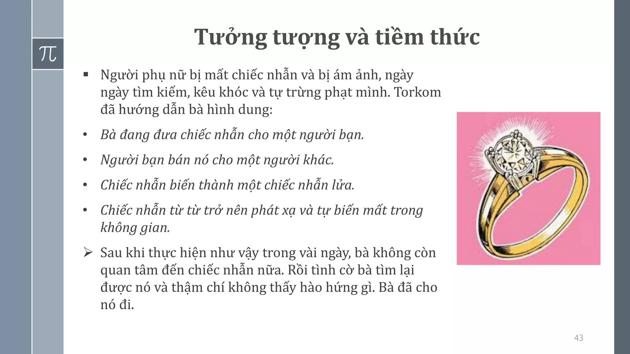 43
Tưởng tượng và tiềm thức
▪ Người phụ nữ bị mất chiếc nhẫn và bị ám ảnh, ngày
ngày tìm kiếm, kêu khóc và tự trừng phạt mình. Torkom
đã hướng dẫn bà hình dung:
• Bà đang đưa chiếc nhẫn cho một người bạn.
• Người bạn bán nó cho một người khác.
• Chiếc nhẫn biến thành một chiếc nhẫn lửa.
• Chiếc nhẫn từ từ trở nên phát xạ và tự biến mất trong
không gian.
➢ Sau khi thực hiện như vậy trong vài ngày, bà không còn
quan tâm đến chiếc nhẫn nữa. Rồi tình cờ bà tìm lại
được nó và thậm chí không thấy hào hứng gì. Bà đã cho
nó đi.
 