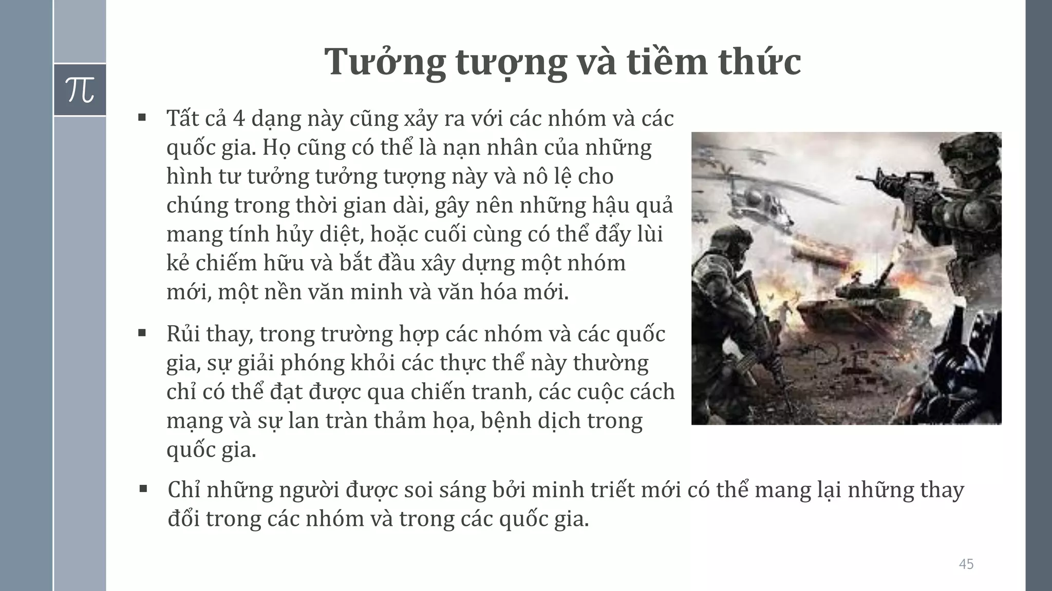 45
Tưởng tượng và tiềm thức
▪ Tất cả 4 dạng này cũng xảy ra với các nhóm và các
quốc gia. Họ cũng có thể là nạn nhân của những
hình tư tưởng tưởng tượng này và nô lệ cho
chúng trong thời gian dài, gây nên những hậu quả
mang tính hủy diệt, hoặc cuối cùng có thể đẩy lùi
kẻ chiếm hữu và bắt đầu xây dựng một nhóm
mới, một nền văn minh và văn hóa mới.
▪ Rủi thay, trong trường hợp các nhóm và các quốc
gia, sự giải phóng khỏi các thực thể này thường
chỉ có thể đạt được qua chiến tranh, các cuộc cách
mạng và sự lan tràn thảm họa, bệnh dịch trong
quốc gia.
▪ Chỉ những người được soi sáng bởi minh triết mới có thể mang lại những thay
đổi trong các nhóm và trong các quốc gia.
 