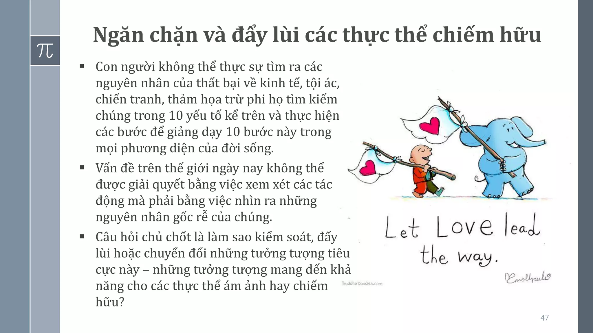 47
Ngăn chặn và đẩy lùi các thực thể chiếm hữu
▪ Con người không thể thực sự tìm ra các
nguyên nhân của thất bại về kinh tế, tội ác,
chiến tranh, thảm họa trừ phi họ tìm kiếm
chúng trong 10 yếu tố kể trên và thực hiện
các bước để giảng dạy 10 bước này trong
mọi phương diện của đời sống.
▪ Vấn đề trên thế giới ngày nay không thể
được giải quyết bằng việc xem xét các tác
động mà phải bằng việc nhìn ra những
nguyên nhân gốc rễ của chúng.
▪ Câu hỏi chủ chốt là làm sao kiểm soát, đẩy
lùi hoặc chuyển đổi những tưởng tượng tiêu
cực này – những tưởng tượng mang đến khả
năng cho các thực thể ám ảnh hay chiếm
hữu?
 