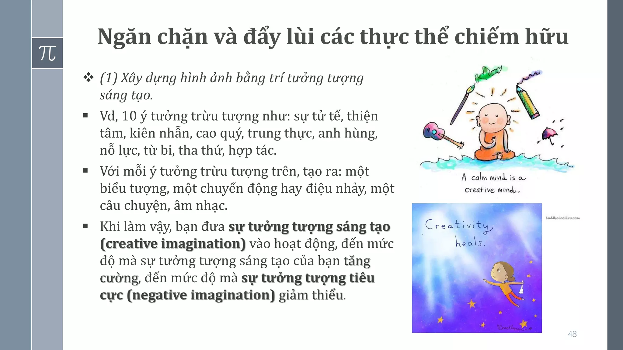48
Ngăn chặn và đẩy lùi các thực thể chiếm hữu
❖ (1) Xây dựng hình ảnh bằng trí tưởng tượng
sáng tạo.
▪ Vd, 10 ý tưởng trừu tượng như: sự tử tế, thiện
tâm, kiên nhẫn, cao quý, trung thực, anh hùng,
nỗ lực, từ bi, tha thứ, hợp tác.
▪ Với mỗi ý tưởng trừu tượng trên, tạo ra: một
biểu tượng, một chuyển động hay điệu nhảy, một
câu chuyện, âm nhạc.
▪ Khi làm vậy, bạn đưa sự tưởng tượng sáng tạo
(creative imagination) vào hoạt động, đến mức
độ mà sự tưởng tượng sáng tạo của bạn tăng
cường, đến mức độ mà sự tưởng tượng tiêu
cực (negative imagination) giảm thiểu.
 