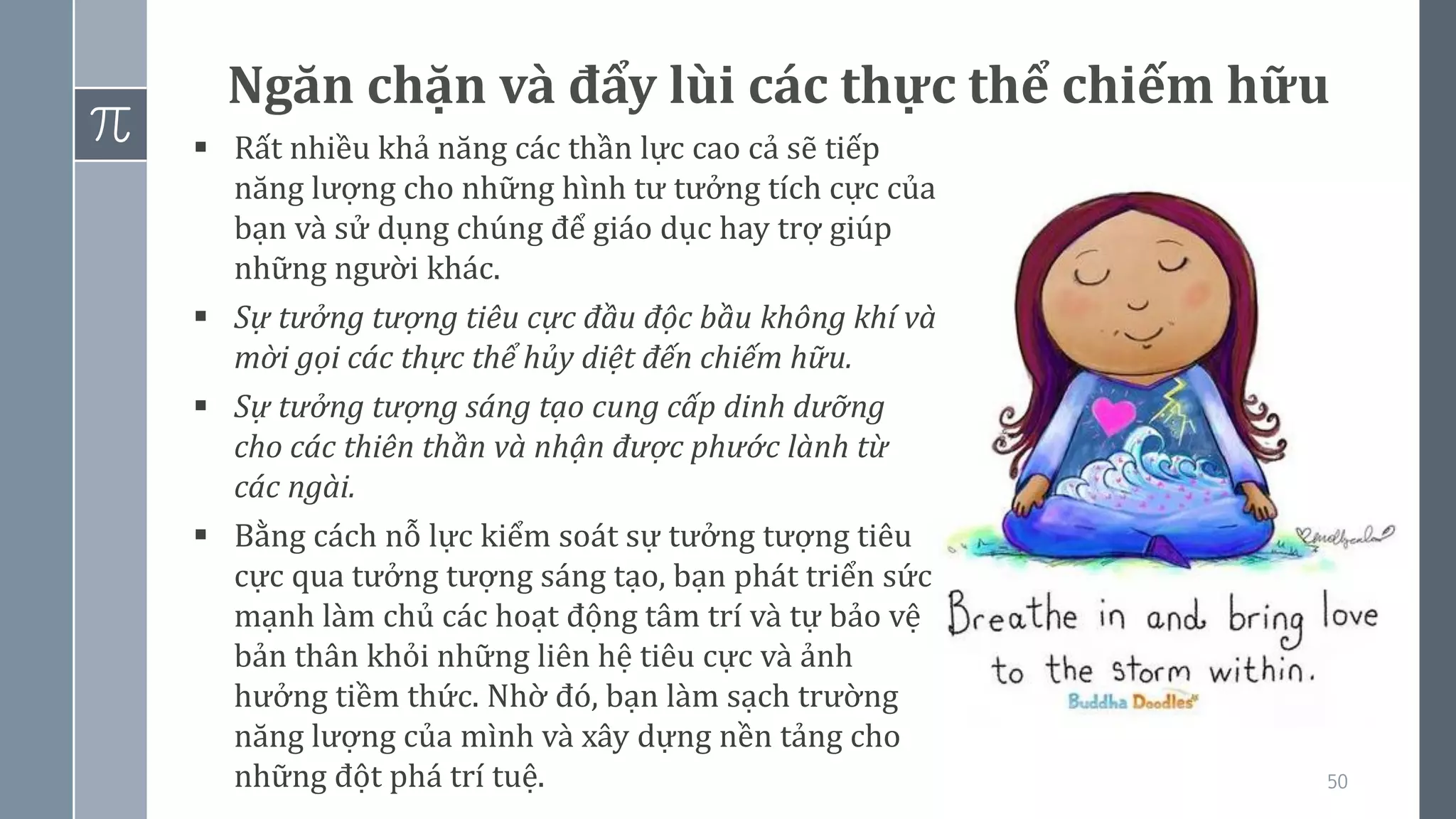 50
Ngăn chặn và đẩy lùi các thực thể chiếm hữu
▪ Rất nhiều khả năng các thần lực cao cả sẽ tiếp
năng lượng cho những hình tư tưởng tích cực của
bạn và sử dụng chúng để giáo dục hay trợ giúp
những người khác.
▪ Sự tưởng tượng tiêu cực đầu độc bầu không khí và
mời gọi các thực thể hủy diệt đến chiếm hữu.
▪ Sự tưởng tượng sáng tạo cung cấp dinh dưỡng
cho các thiên thần và nhận được phước lành từ
các ngài.
▪ Bằng cách nỗ lực kiểm soát sự tưởng tượng tiêu
cực qua tưởng tượng sáng tạo, bạn phát triển sức
mạnh làm chủ các hoạt động tâm trí và tự bảo vệ
bản thân khỏi những liên hệ tiêu cực và ảnh
hưởng tiềm thức. Nhờ đó, bạn làm sạch trường
năng lượng của mình và xây dựng nền tảng cho
những đột phá trí tuệ.
 