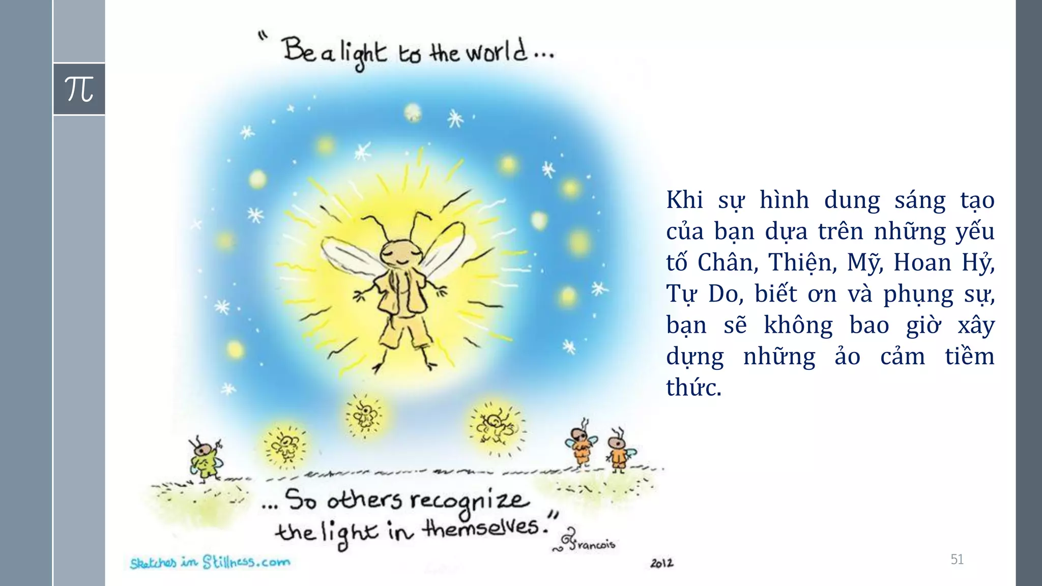 51
Khi sự hình dung sáng tạo
của bạn dựa trên những yếu
tố Chân, Thiện, Mỹ, Hoan Hỷ,
Tự Do, biết ơn và phụng sự,
bạn sẽ không bao giờ xây
dựng những ảo cảm tiềm
thức.
 