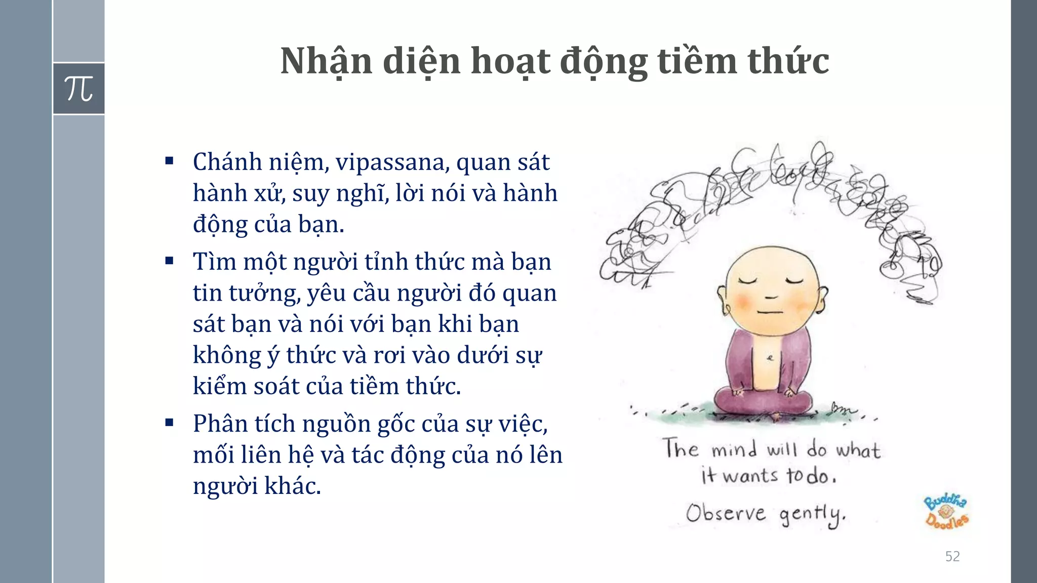 52
Nhận diện hoạt động tiềm thức
▪ Chánh niệm, vipassana, quan sát
hành xử, suy nghĩ, lời nói và hành
động của bạn.
▪ Tìm một người tỉnh thức mà bạn
tin tưởng, yêu cầu người đó quan
sát bạn và nói với bạn khi bạn
không ý thức và rơi vào dưới sự
kiểm soát của tiềm thức.
▪ Phân tích nguồn gốc của sự việc,
mối liên hệ và tác động của nó lên
người khác.
 