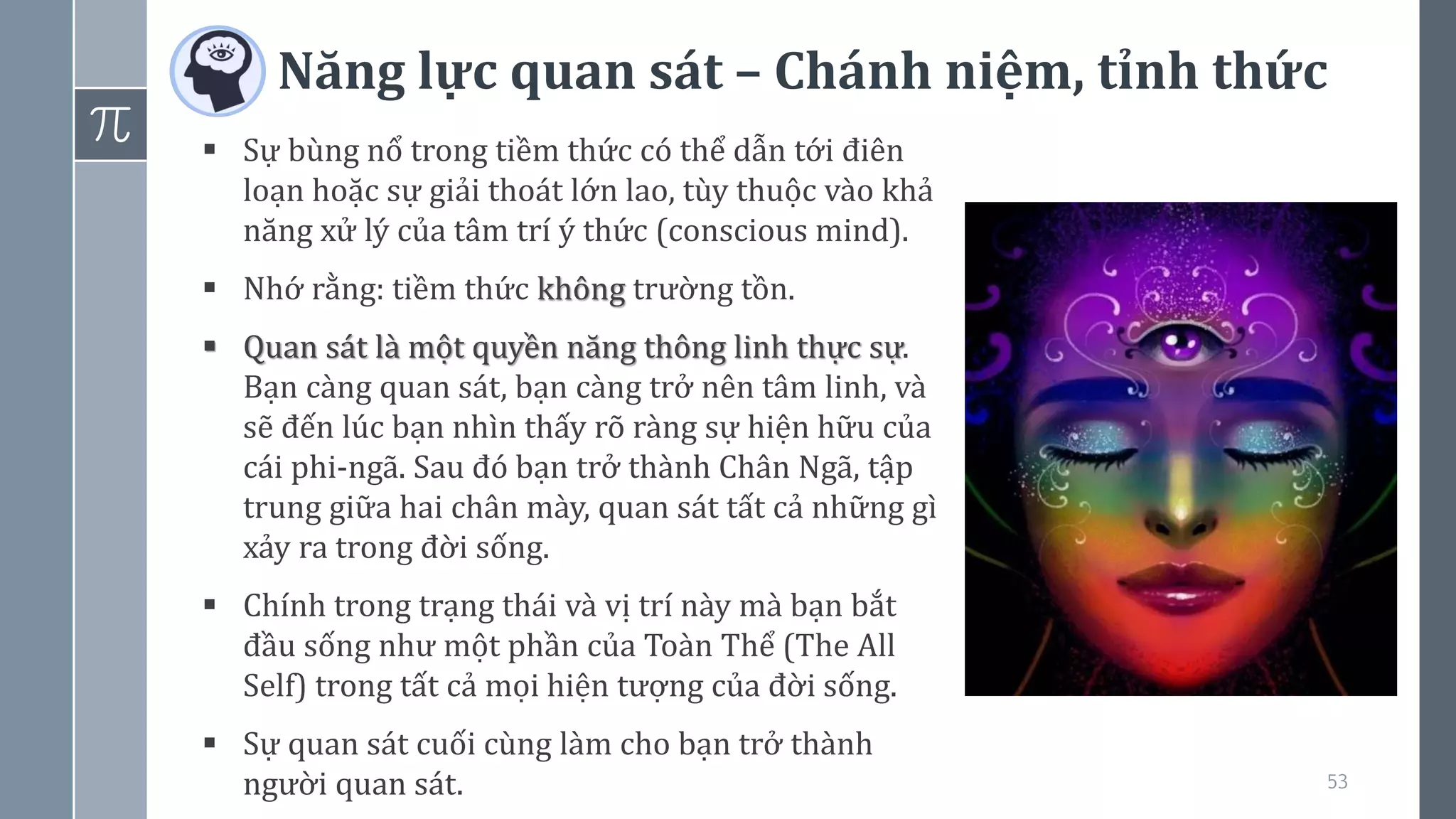 Năng lực quan sát – Chánh niệm, tỉnh thức
53
▪ Sự bùng nổ trong tiềm thức có thể dẫn tới điên
loạn hoặc sự giải thoát lớn lao, tùy thuộc vào khả
năng xử lý của tâm trí ý thức (conscious mind).
▪ Nhớ rằng: tiềm thức không trường tồn.
▪ Quan sát là một quyền năng thông linh thực sự.
Bạn càng quan sát, bạn càng trở nên tâm linh, và
sẽ đến lúc bạn nhìn thấy rõ ràng sự hiện hữu của
cái phi-ngã. Sau đó bạn trở thành Chân Ngã, tập
trung giữa hai chân mày, quan sát tất cả những gì
xảy ra trong đời sống.
▪ Chính trong trạng thái và vị trí này mà bạn bắt
đầu sống như một phần của Toàn Thể (The All
Self) trong tất cả mọi hiện tượng của đời sống.
▪ Sự quan sát cuối cùng làm cho bạn trở thành
người quan sát.
 