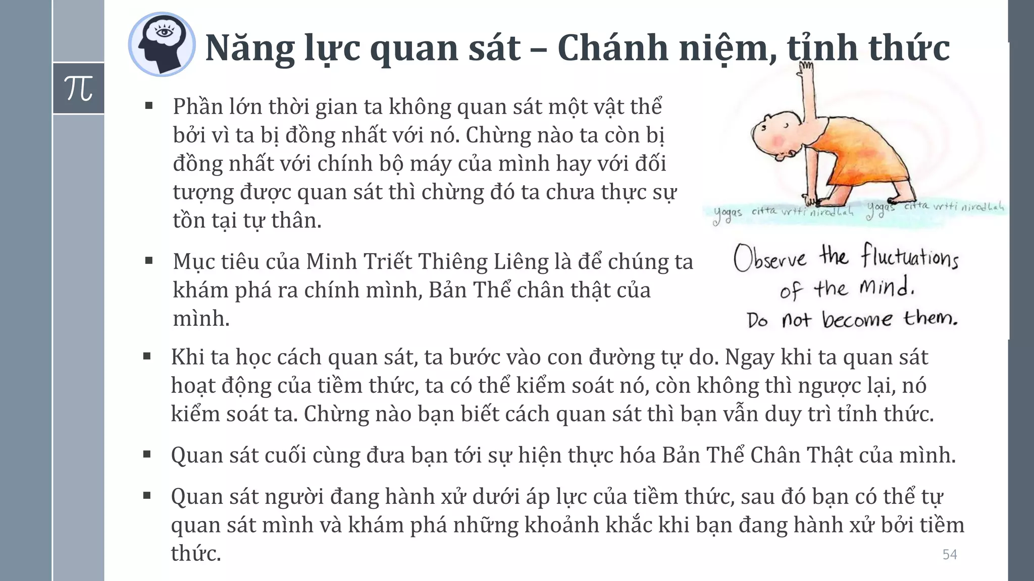 Năng lực quan sát – Chánh niệm, tỉnh thức
54
▪ Phần lớn thời gian ta không quan sát một vật thể
bởi vì ta bị đồng nhất với nó. Chừng nào ta còn bị
đồng nhất với chính bộ máy của mình hay với đối
tượng được quan sát thì chừng đó ta chưa thực sự
tồn tại tự thân.
▪ Mục tiêu của Minh Triết Thiêng Liêng là để chúng ta
khám phá ra chính mình, Bản Thể chân thật của
mình.
▪ Khi ta học cách quan sát, ta bước vào con đường tự do. Ngay khi ta quan sát
hoạt động của tiềm thức, ta có thể kiểm soát nó, còn không thì ngược lại, nó
kiểm soát ta. Chừng nào bạn biết cách quan sát thì bạn vẫn duy trì tỉnh thức.
▪ Quan sát cuối cùng đưa bạn tới sự hiện thực hóa Bản Thể Chân Thật của mình.
▪ Quan sát người đang hành xử dưới áp lực của tiềm thức, sau đó bạn có thể tự
quan sát mình và khám phá những khoảnh khắc khi bạn đang hành xử bởi tiềm
thức.
 