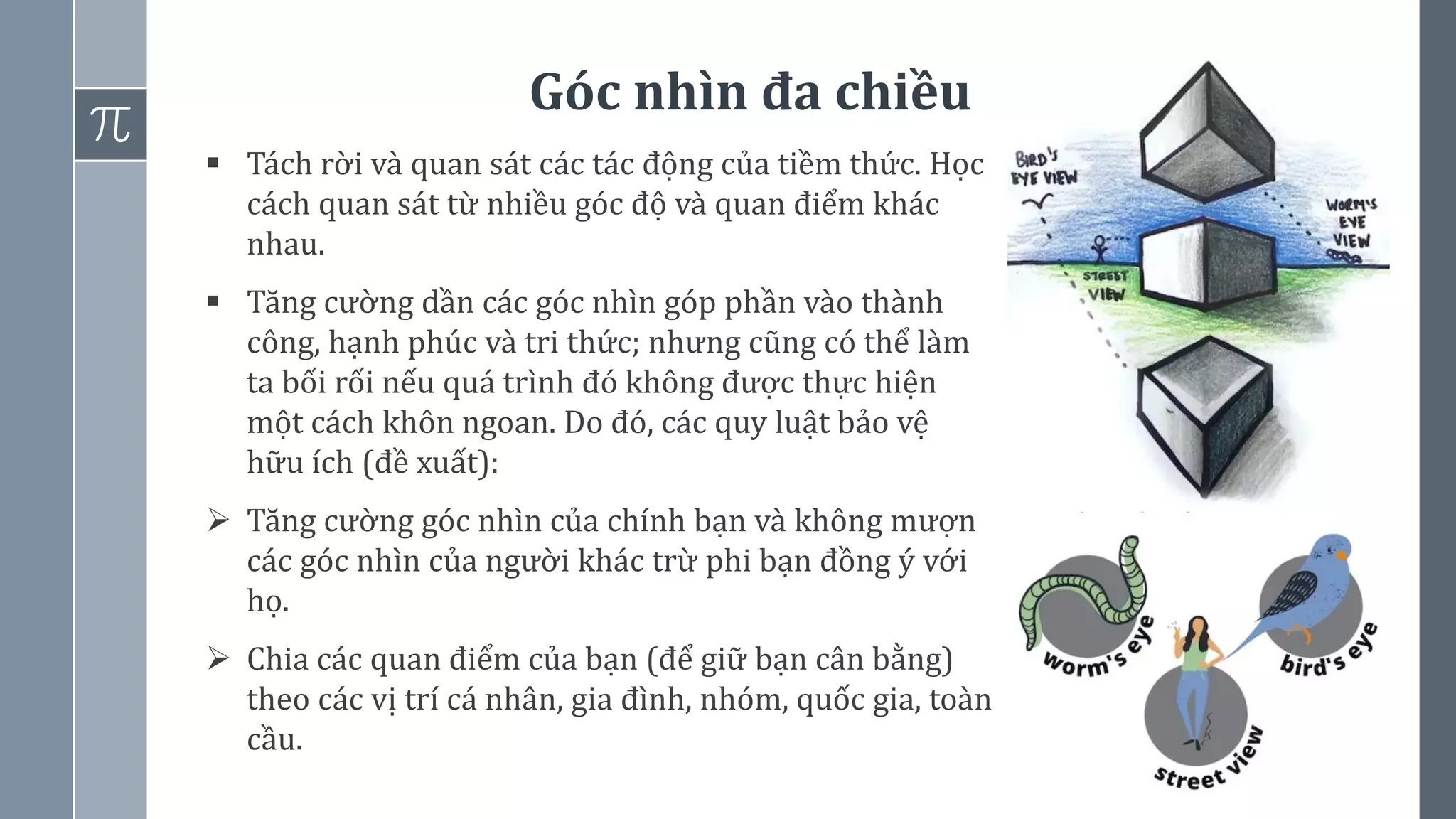 Góc nhìn đa chiều
60
▪ Tách rời và quan sát các tác động của tiềm thức. Học
cách quan sát từ nhiều góc độ và quan điểm khác
nhau.
▪ Tăng cường dần các góc nhìn góp phần vào thành
công, hạnh phúc và tri thức; nhưng cũng có thể làm
ta bối rối nếu quá trình đó không được thực hiện
một cách khôn ngoan. Do đó, các quy luật bảo vệ
hữu ích (đề xuất):
➢ Tăng cường góc nhìn của chính bạn và không mượn
các góc nhìn của người khác trừ phi bạn đồng ý với
họ.
➢ Chia các quan điểm của bạn (để giữ bạn cân bằng)
theo các vị trí cá nhân, gia đình, nhóm, quốc gia, toàn
cầu.
 