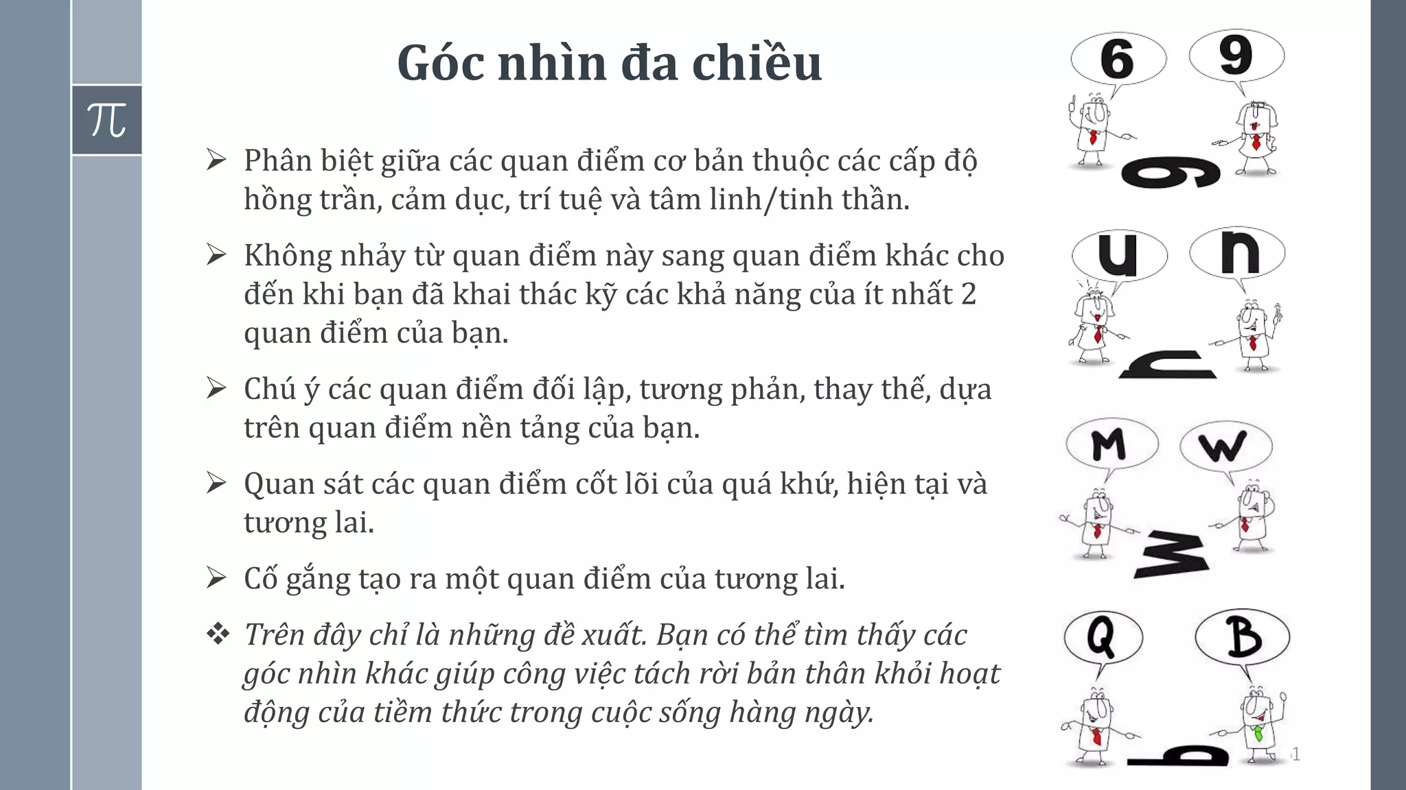 Góc nhìn đa chiều
61
➢ Phân biệt giữa các quan điểm cơ bản thuộc các cấp độ
hồng trần, cảm dục, trí tuệ và tâm linh/tinh thần.
➢ Không nhảy từ quan điểm này sang quan điểm khác cho
đến khi bạn đã khai thác kỹ các khả năng của ít nhất 2
quan điểm của bạn.
➢ Chú ý các quan điểm đối lập, tương phản, thay thế, dựa
trên quan điểm nền tảng của bạn.
➢ Quan sát các quan điểm cốt lõi của quá khứ, hiện tại và
tương lai.
➢ Cố gắng tạo ra một quan điểm của tương lai.
❖ Trên đây chỉ là những đề xuất. Bạn có thể tìm thấy các
góc nhìn khác giúp công việc tách rời bản thân khỏi hoạt
động của tiềm thức trong cuộc sống hàng ngày.
 