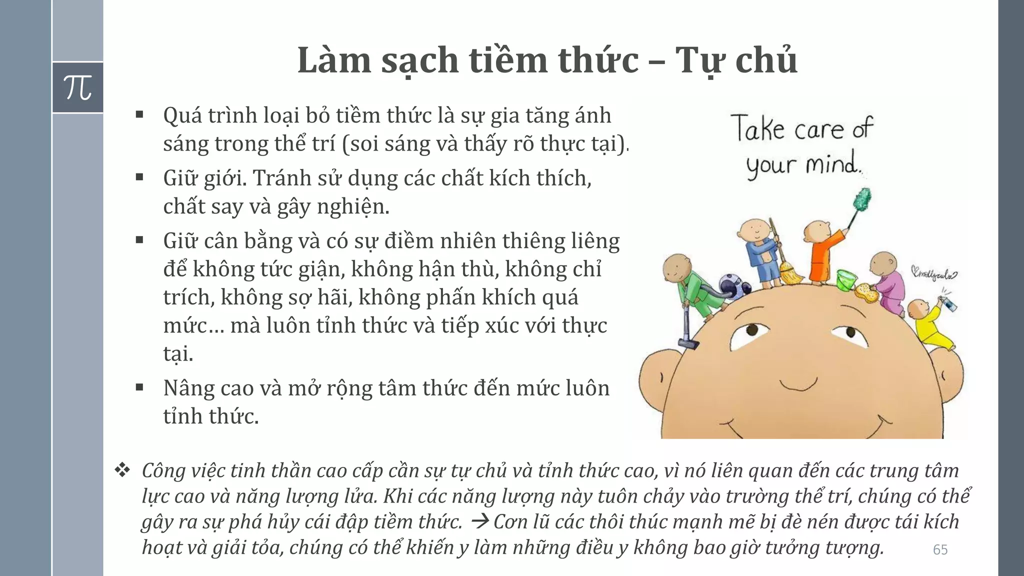 65
▪ Quá trình loại bỏ tiềm thức là sự gia tăng ánh
sáng trong thể trí (soi sáng và thấy rõ thực tại).
▪ Giữ giới. Tránh sử dụng các chất kích thích,
chất say và gây nghiện.
▪ Giữ cân bằng và có sự điềm nhiên thiêng liêng
để không tức giận, không hận thù, không chỉ
trích, không sợ hãi, không phấn khích quá
mức… mà luôn tỉnh thức và tiếp xúc với thực
tại.
▪ Nâng cao và mở rộng tâm thức đến mức luôn
tỉnh thức.
Làm sạch tiềm thức – Tự chủ
❖ Công việc tinh thần cao cấp cần sự tự chủ và tỉnh thức cao, vì nó liên quan đến các trung tâm
lực cao và năng lượng lửa. Khi các năng lượng này tuôn chảy vào trường thể trí, chúng có thể
gây ra sự phá hủy cái đập tiềm thức. → Cơn lũ các thôi thúc mạnh mẽ bị đè nén được tái kích
hoạt và giải tỏa, chúng có thể khiến y làm những điều y không bao giờ tưởng tượng.
 