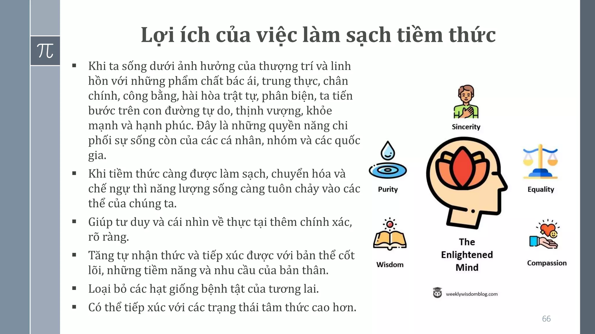 66
Lợi ích của việc làm sạch tiềm thức
▪ Khi ta sống dưới ảnh hưởng của thượng trí và linh
hồn với những phẩm chất bác ái, trung thực, chân
chính, công bằng, hài hòa trật tự, phân biện, ta tiến
bước trên con đường tự do, thịnh vượng, khỏe
mạnh và hạnh phúc. Đây là những quyền năng chi
phối sự sống còn của các cá nhân, nhóm và các quốc
gia.
▪ Khi tiềm thức càng được làm sạch, chuyển hóa và
chế ngự thì năng lượng sống càng tuôn chảy vào các
thể của chúng ta.
▪ Giúp tư duy và cái nhìn về thực tại thêm chính xác,
rõ ràng.
▪ Tăng tự nhận thức và tiếp xúc được với bản thể cốt
lõi, những tiềm năng và nhu cầu của bản thân.
▪ Loại bỏ các hạt giống bệnh tật của tương lai.
▪ Có thể tiếp xúc với các trạng thái tâm thức cao hơn.
 