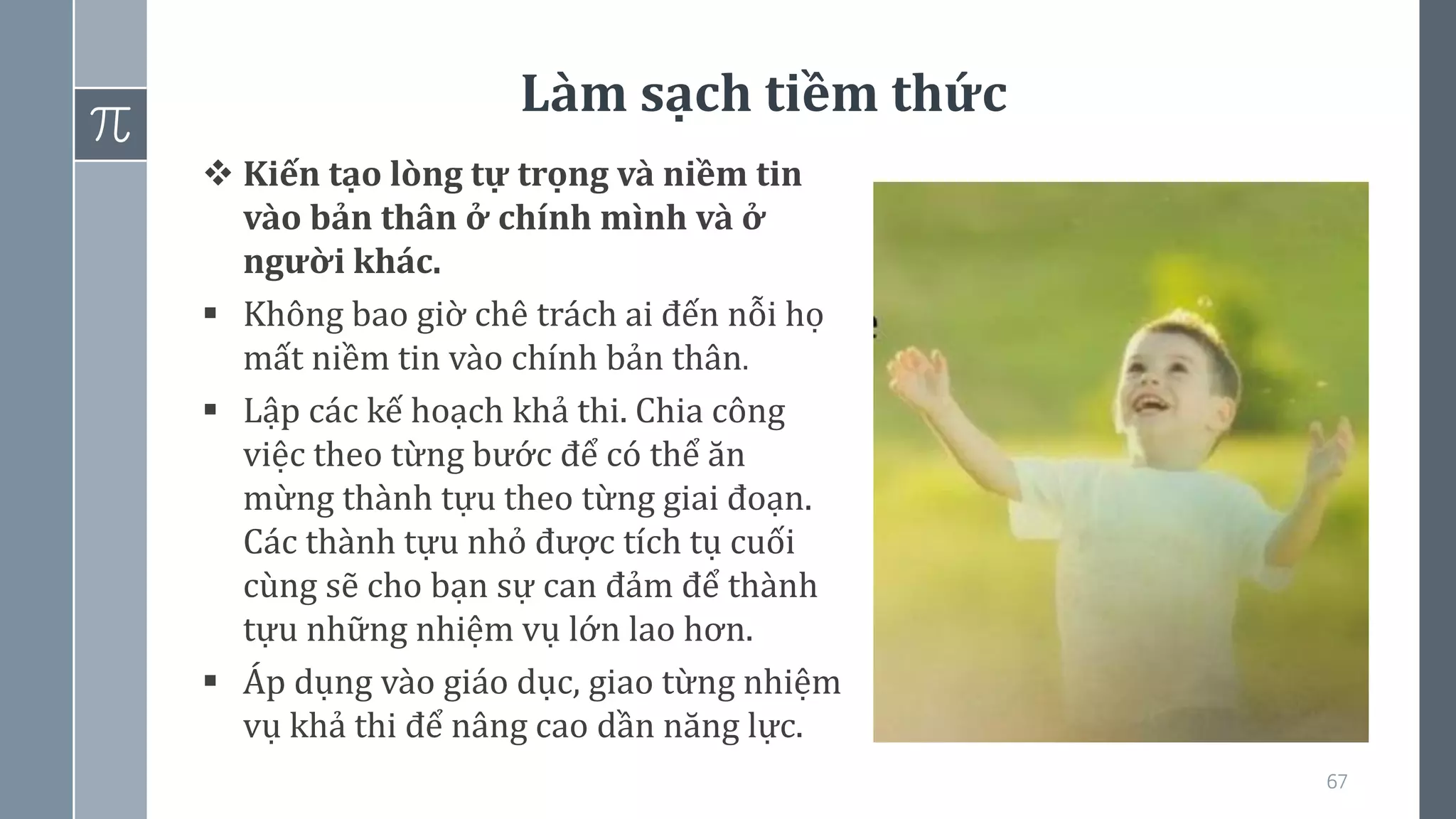 Làm sạch tiềm thức
67
❖ Kiến tạo lòng tự trọng và niềm tin
vào bản thân ở chính mình và ở
người khác.
▪ Không bao giờ chê trách ai đến nỗi họ
mất niềm tin vào chính bản thân.
▪ Lập các kế hoạch khả thi. Chia công
việc theo từng bước để có thể ăn
mừng thành tựu theo từng giai đoạn.
Các thành tựu nhỏ được tích tụ cuối
cùng sẽ cho bạn sự can đảm để thành
tựu những nhiệm vụ lớn lao hơn.
▪ Áp dụng vào giáo dục, giao từng nhiệm
vụ khả thi để nâng cao dần năng lực.
 
