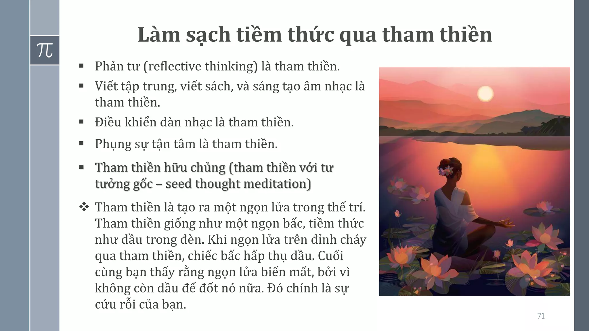 71
Làm sạch tiềm thức qua tham thiền
▪ Phản tư (reflective thinking) là tham thiền.
▪ Viết tập trung, viết sách, và sáng tạo âm nhạc là
tham thiền.
▪ Điều khiển dàn nhạc là tham thiền.
▪ Phụng sự tận tâm là tham thiền.
▪ Tham thiền hữu chủng (tham thiền với tư
tưởng gốc – seed thought meditation)
❖ Tham thiền là tạo ra một ngọn lửa trong thể trí.
Tham thiền giống như một ngọn bấc, tiềm thức
như dầu trong đèn. Khi ngọn lửa trên đỉnh cháy
qua tham thiền, chiếc bấc hấp thụ dầu. Cuối
cùng bạn thấy rằng ngọn lửa biến mất, bởi vì
không còn dầu để đốt nó nữa. Đó chính là sự
cứu rỗi của bạn.
 