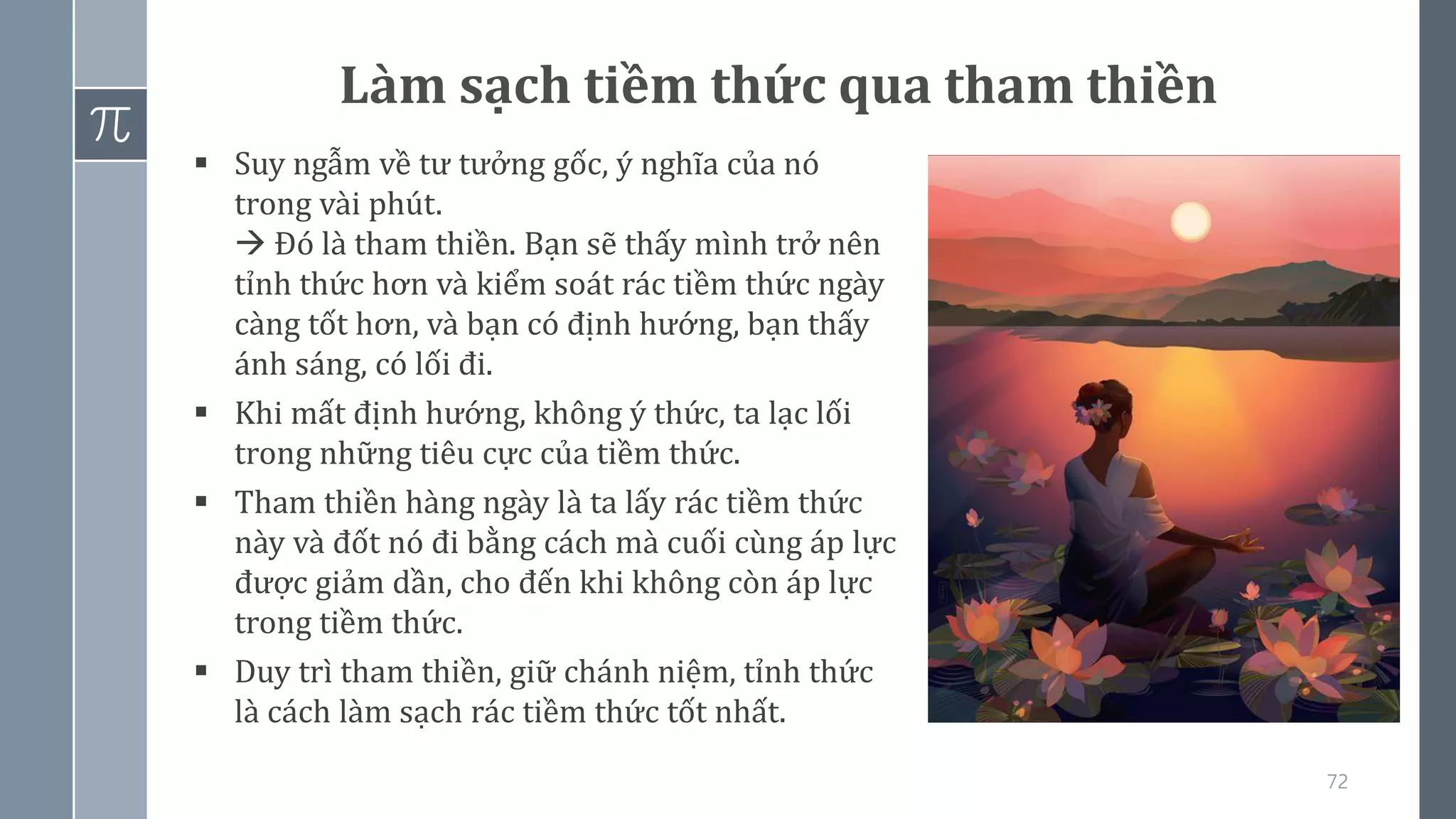 72
Làm sạch tiềm thức qua tham thiền
▪ Suy ngẫm về tư tưởng gốc, ý nghĩa của nó
trong vài phút.
→ Đó là tham thiền. Bạn sẽ thấy mình trở nên
tỉnh thức hơn và kiểm soát rác tiềm thức ngày
càng tốt hơn, và bạn có định hướng, bạn thấy
ánh sáng, có lối đi.
▪ Khi mất định hướng, không ý thức, ta lạc lối
trong những tiêu cực của tiềm thức.
▪ Tham thiền hàng ngày là ta lấy rác tiềm thức
này và đốt nó đi bằng cách mà cuối cùng áp lực
được giảm dần, cho đến khi không còn áp lực
trong tiềm thức.
▪ Duy trì tham thiền, giữ chánh niệm, tỉnh thức
là cách làm sạch rác tiềm thức tốt nhất.
 