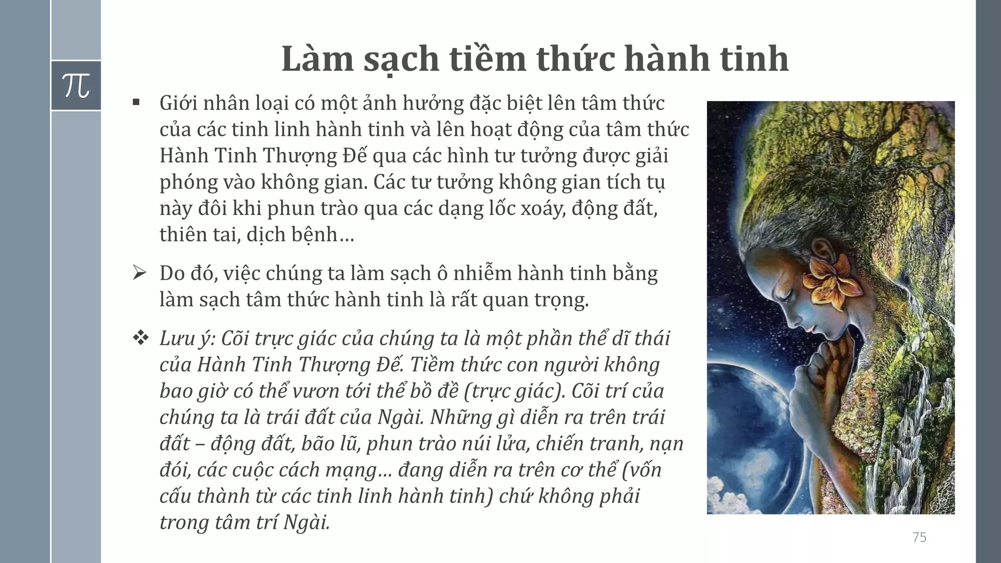 75
Làm sạch tiềm thức hành tinh
▪ Giới nhân loại có một ảnh hưởng đặc biệt lên tâm thức
của các tinh linh hành tinh và lên hoạt động của tâm thức
Hành Tinh Thượng Đế qua các hình tư tưởng được giải
phóng vào không gian. Các tư tưởng không gian tích tụ
này đôi khi phun trào qua các dạng lốc xoáy, động đất,
thiên tai, dịch bệnh…
➢ Do đó, việc chúng ta làm sạch ô nhiễm hành tinh bằng
làm sạch tâm thức hành tinh là rất quan trọng.
❖ Lưu ý: Cõi trực giác của chúng ta là một phần thể dĩ thái
của Hành Tinh Thượng Đế. Tiềm thức con người không
bao giờ có thể vươn tới thể bồ đề (trực giác). Cõi trí của
chúng ta là trái đất của Ngài. Những gì diễn ra trên trái
đất – động đất, bão lũ, phun trào núi lửa, chiến tranh, nạn
đói, các cuộc cách mạng… đang diễn ra trên cơ thể (vốn
cấu thành từ các tinh linh hành tinh) chứ không phải
trong tâm trí Ngài.
 