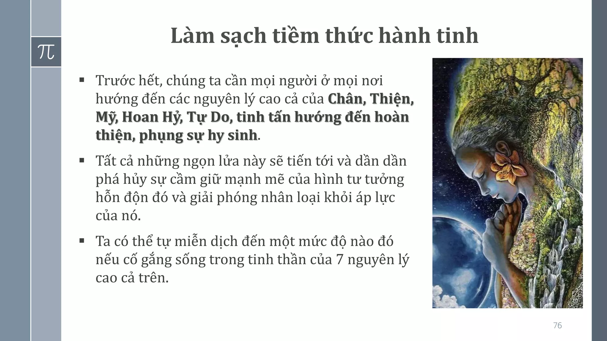 76
Làm sạch tiềm thức hành tinh
▪ Trước hết, chúng ta cần mọi người ở mọi nơi
hướng đến các nguyên lý cao cả của Chân, Thiện,
Mỹ, Hoan Hỷ, Tự Do, tinh tấn hướng đến hoàn
thiện, phụng sự hy sinh.
▪ Tất cả những ngọn lửa này sẽ tiến tới và dần dần
phá hủy sự cầm giữ mạnh mẽ của hình tư tưởng
hỗn độn đó và giải phóng nhân loại khỏi áp lực
của nó.
▪ Ta có thể tự miễn dịch đến một mức độ nào đó
nếu cố gắng sống trong tinh thần của 7 nguyên lý
cao cả trên.
 