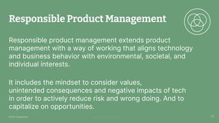 © 2023 Thoughtworks Alexander Steinhart | @quanders
Responsible Product Management
Responsible product management extends product
management with a way of working that aligns technology
and business behavior with environmental, societal, and
individual interests.
It includes the mindset to consider values,
unintended consequences and negative impacts of tech
in order to actively reduce risk and wrong doing. And to
capitalize on opportunities.
26
26
© 2021 Thoughtworks
 