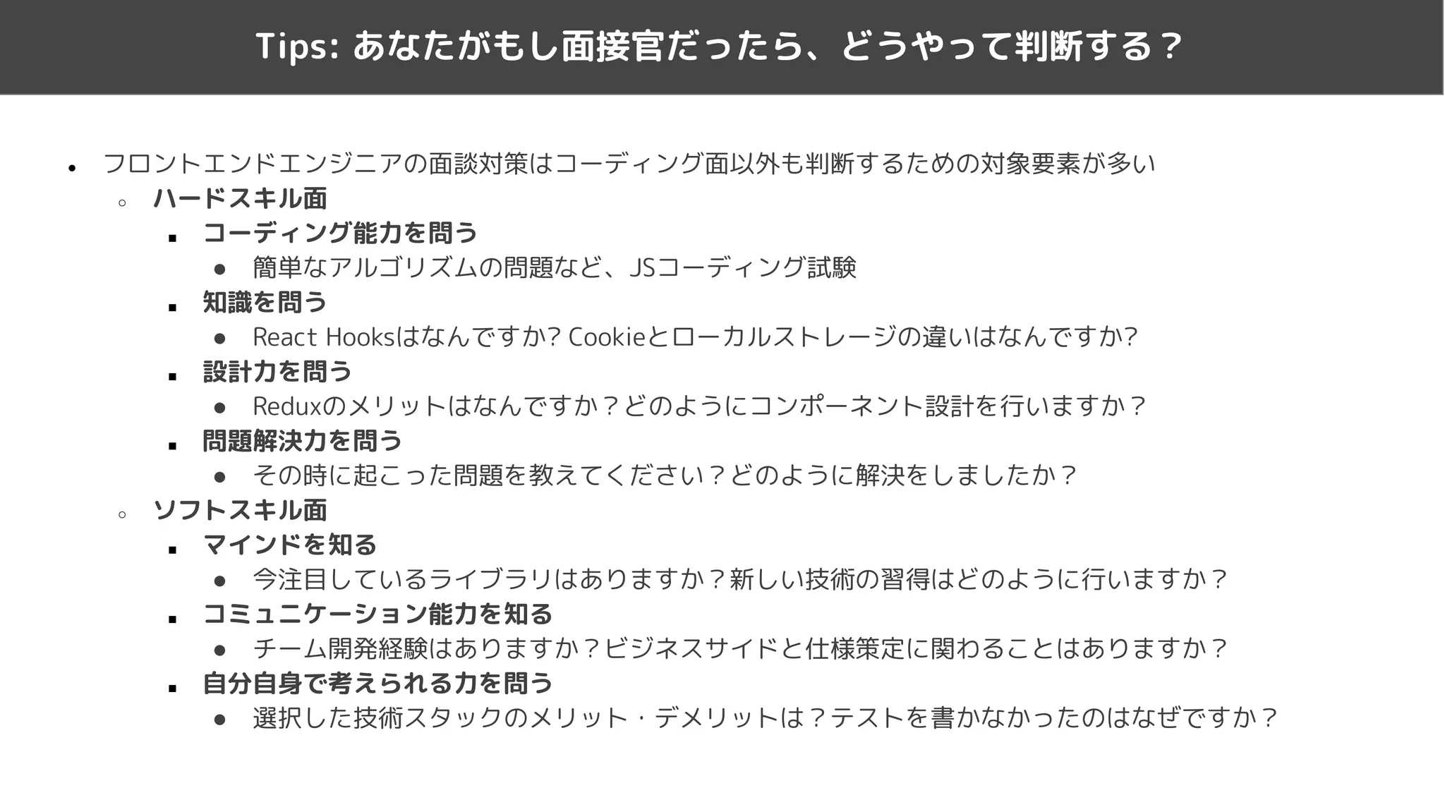 ● フロントエンドエンジニアの面談対策はコーディング面以外も判断するための対象要素が多い
○ ハードスキル面
■ コーディング能力を問う
● 簡単なアルゴリズムの問題など、JSコーディング試験
■ 知識を問う
● React Hooksはなんですか? Cookieとローカルストレージの違いはなんですか?
■ 設計力を問う
● Reduxのメリットはなんですか？どのようにコンポーネント設計を行いますか？
■ 問題解決力を問う
● その時に起こった問題を教えてください？どのように解決をしましたか？
○ ソフトスキル面
■ マインドを知る
● 今注目しているライブラリはありますか？新しい技術の習得はどのように行いますか？
■ コミュニケーション能力を知る
● チーム開発経験はありますか？ビジネスサイドと仕様策定に関わることはありますか？
■ 自分自身で考えられる力を問う
● 選択した技術スタックのメリット・デメリットは？テストを書かなかったのはなぜですか？
Tips: あなたがもし面接官だったら、どうやって判断する？
 