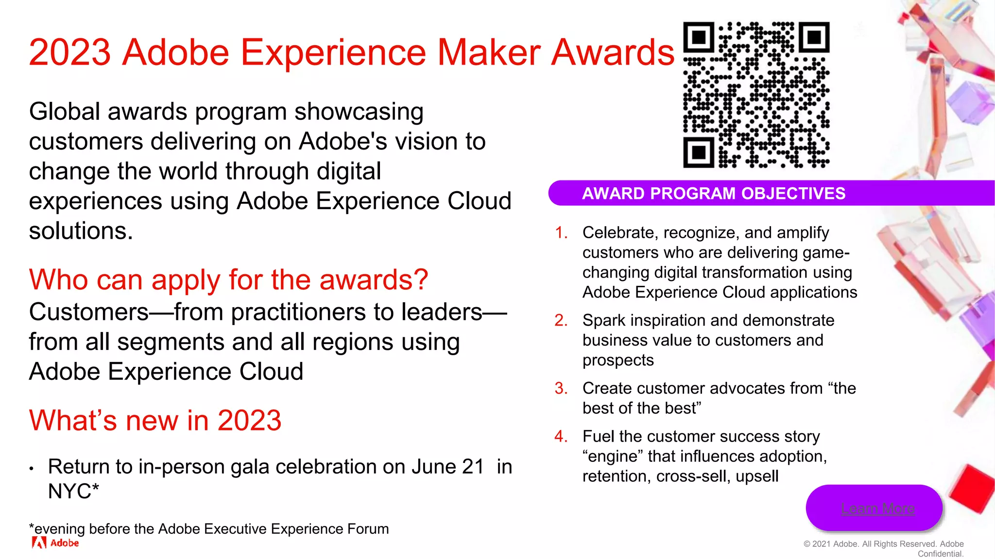 © 2021 Adobe. All Rights Reserved. Adobe
Confidential.
AWARD PROGRAM OBJECTIVES
1. Celebrate, recognize, and amplify
customers who are delivering game-
changing digital transformation using
Adobe Experience Cloud applications
2. Spark inspiration and demonstrate
business value to customers and
prospects
3. Create customer advocates from “the
best of the best”
4. Fuel the customer success story
“engine” that influences adoption,
retention, cross-sell, upsell
Global awards program showcasing
customers delivering on Adobe's vision to
change the world through digital
experiences using Adobe Experience Cloud
solutions.
Who can apply for the awards?
Customers—from practitioners to leaders—
from all segments and all regions using
Adobe Experience Cloud
What’s new in 2023
• Return to in-person gala celebration on June 21 in
NYC*
*evening before the Adobe Executive Experience Forum
2023 Adobe Experience Maker Awards
Learn More
 