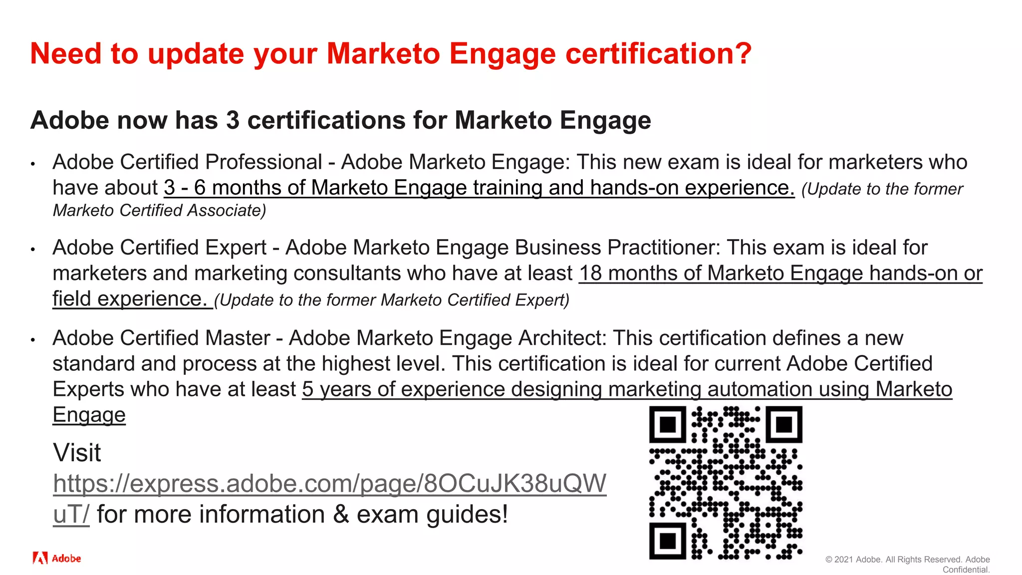 © 2021 Adobe. All Rights Reserved. Adobe
Confidential.
Need to update your Marketo Engage certification?
Adobe now has 3 certifications for Marketo Engage
• Adobe Certified Professional - Adobe Marketo Engage: This new exam is ideal for marketers who
have about 3 - 6 months of Marketo Engage training and hands-on experience. (Update to the former
Marketo Certified Associate)
• Adobe Certified Expert - Adobe Marketo Engage Business Practitioner: This exam is ideal for
marketers and marketing consultants who have at least 18 months of Marketo Engage hands-on or
field experience. (Update to the former Marketo Certified Expert)
• Adobe Certified Master - Adobe Marketo Engage Architect: This certification defines a new
standard and process at the highest level. This certification is ideal for current Adobe Certified
Experts who have at least 5 years of experience designing marketing automation using Marketo
Engage
Visit
https://express.adobe.com/page/8OCuJK38uQW
uT/ for more information & exam guides!
 