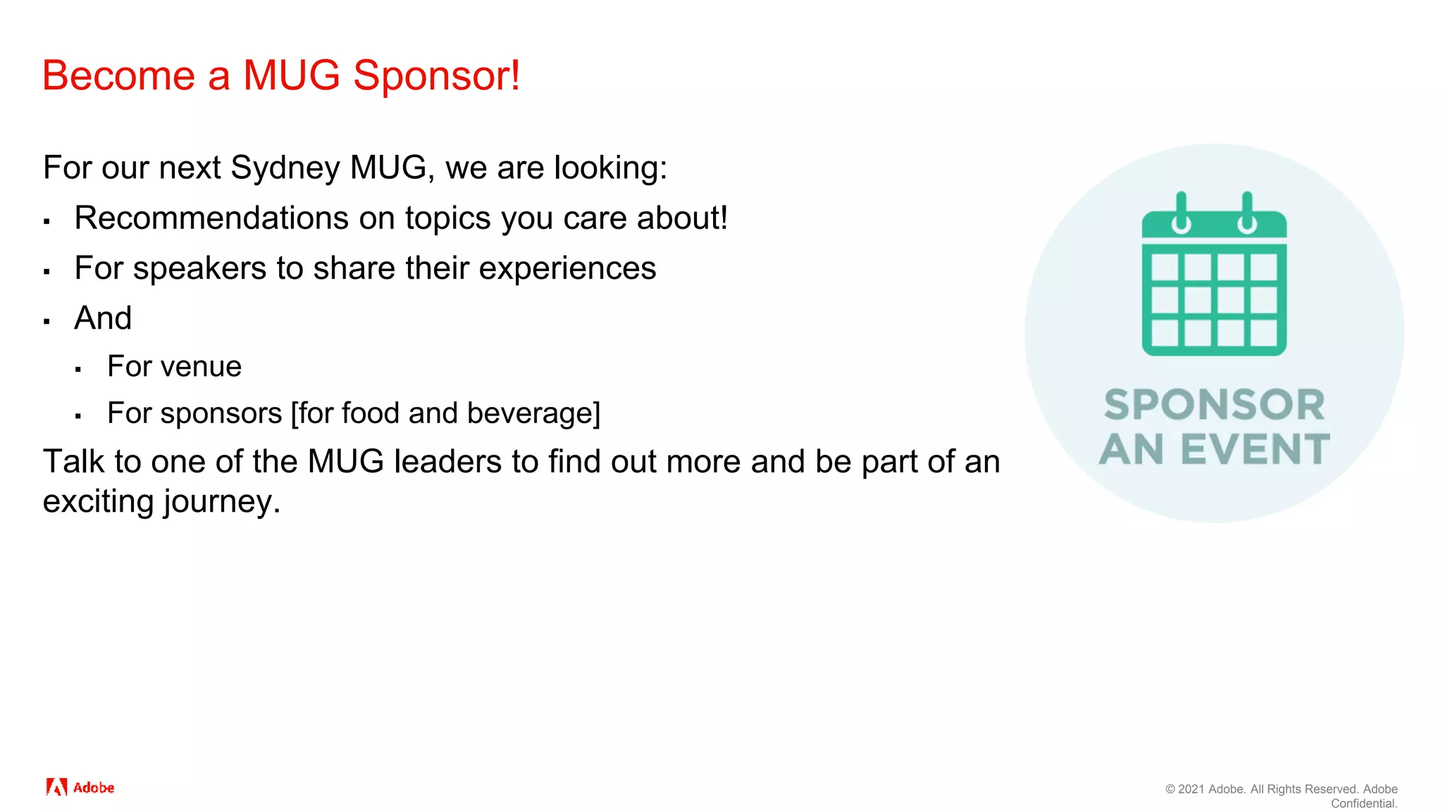 © 2021 Adobe. All Rights Reserved. Adobe
Confidential.
Become a MUG Sponsor!
For our next Sydney MUG, we are looking:
▪ Recommendations on topics you care about!
▪ For speakers to share their experiences
▪ And
▪ For venue
▪ For sponsors [for food and beverage]
Talk to one of the MUG leaders to find out more and be part of an
exciting journey.
 