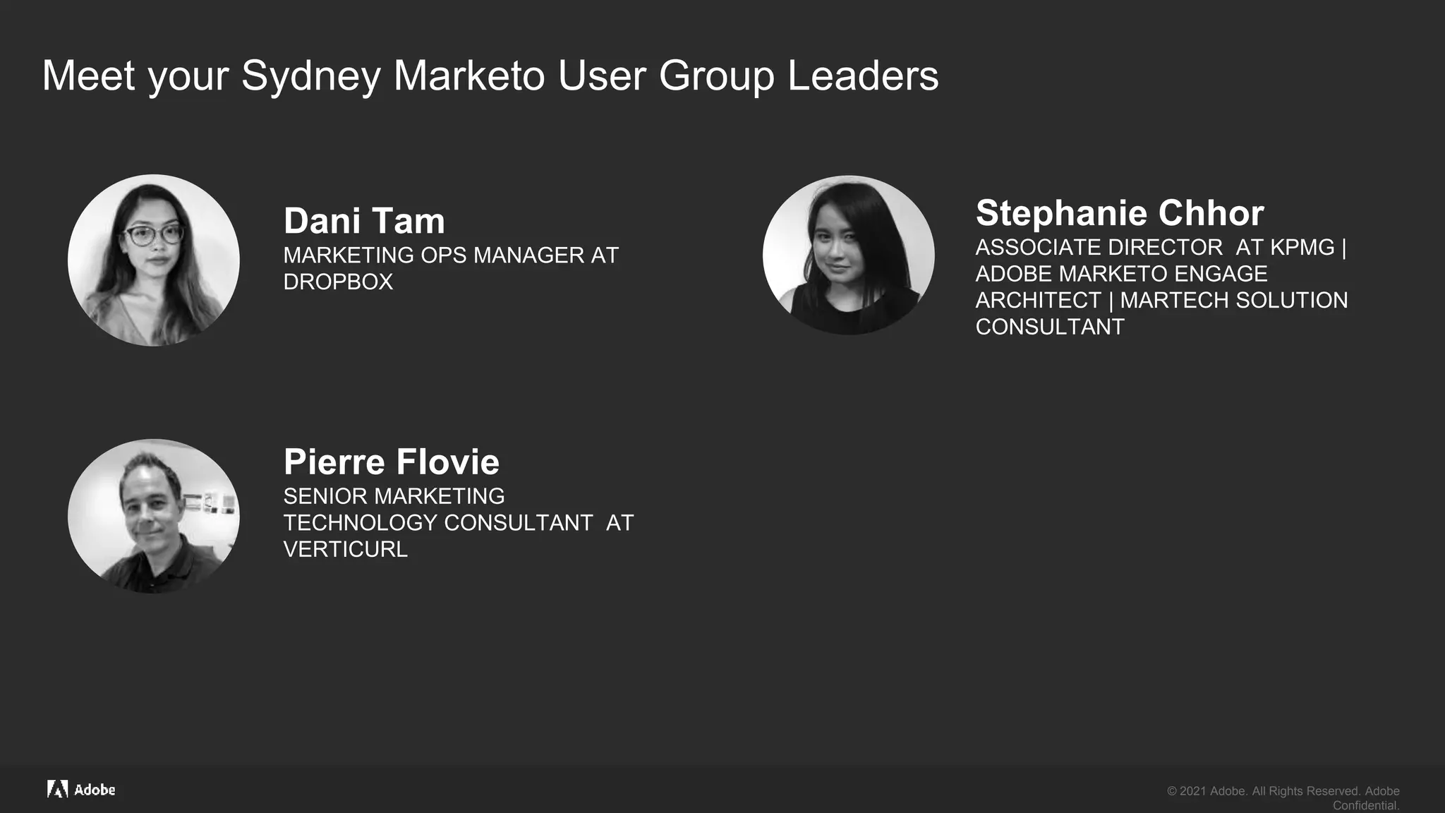 © 2021 Adobe. All Rights Reserved. Adobe
Confidential.
© 2021 Adobe. All Rights Reserved. Adobe
Confidential.
Dani Tam
MARKETING OPS MANAGER AT
DROPBOX
Meet your Sydney Marketo User Group Leaders
Pierre Flovie
SENIOR MARKETING
TECHNOLOGY CONSULTANT AT
VERTICURL
Stephanie Chhor
ASSOCIATE DIRECTOR AT KPMG |
ADOBE MARKETO ENGAGE
ARCHITECT | MARTECH SOLUTION
CONSULTANT
 