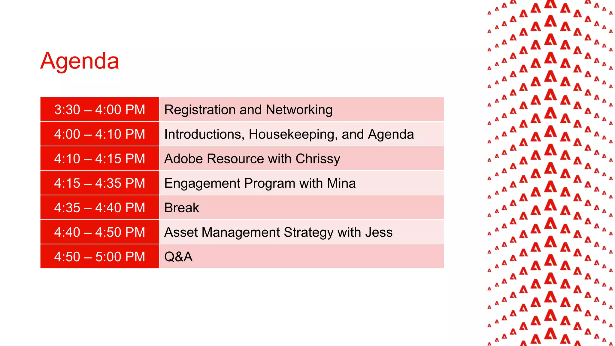 Agenda
3:30 – 4:00 PM Registration and Networking
4:00 – 4:10 PM Introductions, Housekeeping, and Agenda
4:10 – 4:15 PM Adobe Resource with Chrissy
4:15 – 4:35 PM Engagement Program with Mina
4:35 – 4:40 PM Break
4:40 – 4:50 PM Asset Management Strategy with Jess
4:50 – 5:00 PM Q&A
 