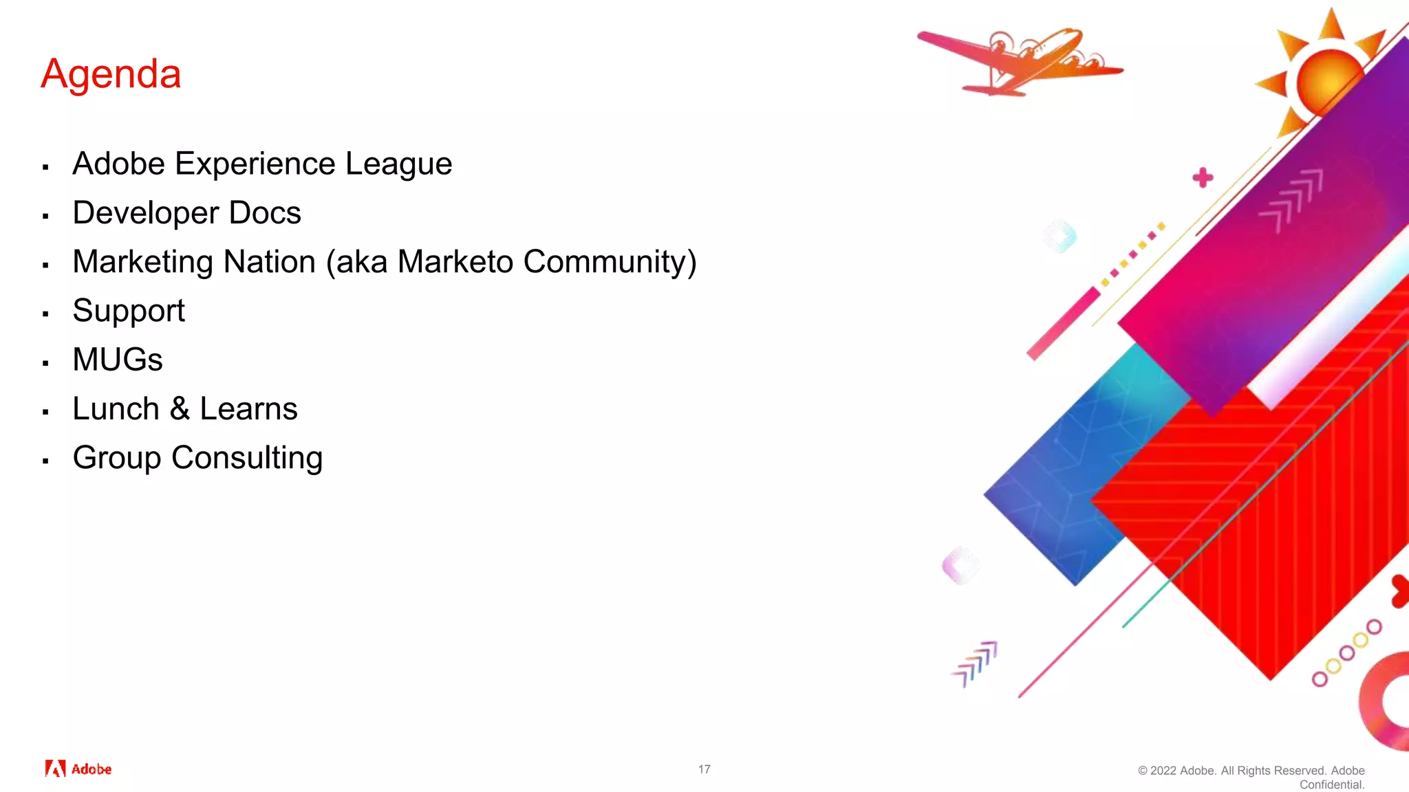 © 2022 Adobe. All Rights Reserved. Adobe
Confidential.
17
Agenda
▪ Adobe Experience League
▪ Developer Docs
▪ Marketing Nation (aka Marketo Community)
▪ Support
▪ MUGs
▪ Lunch & Learns
▪ Group Consulting
 