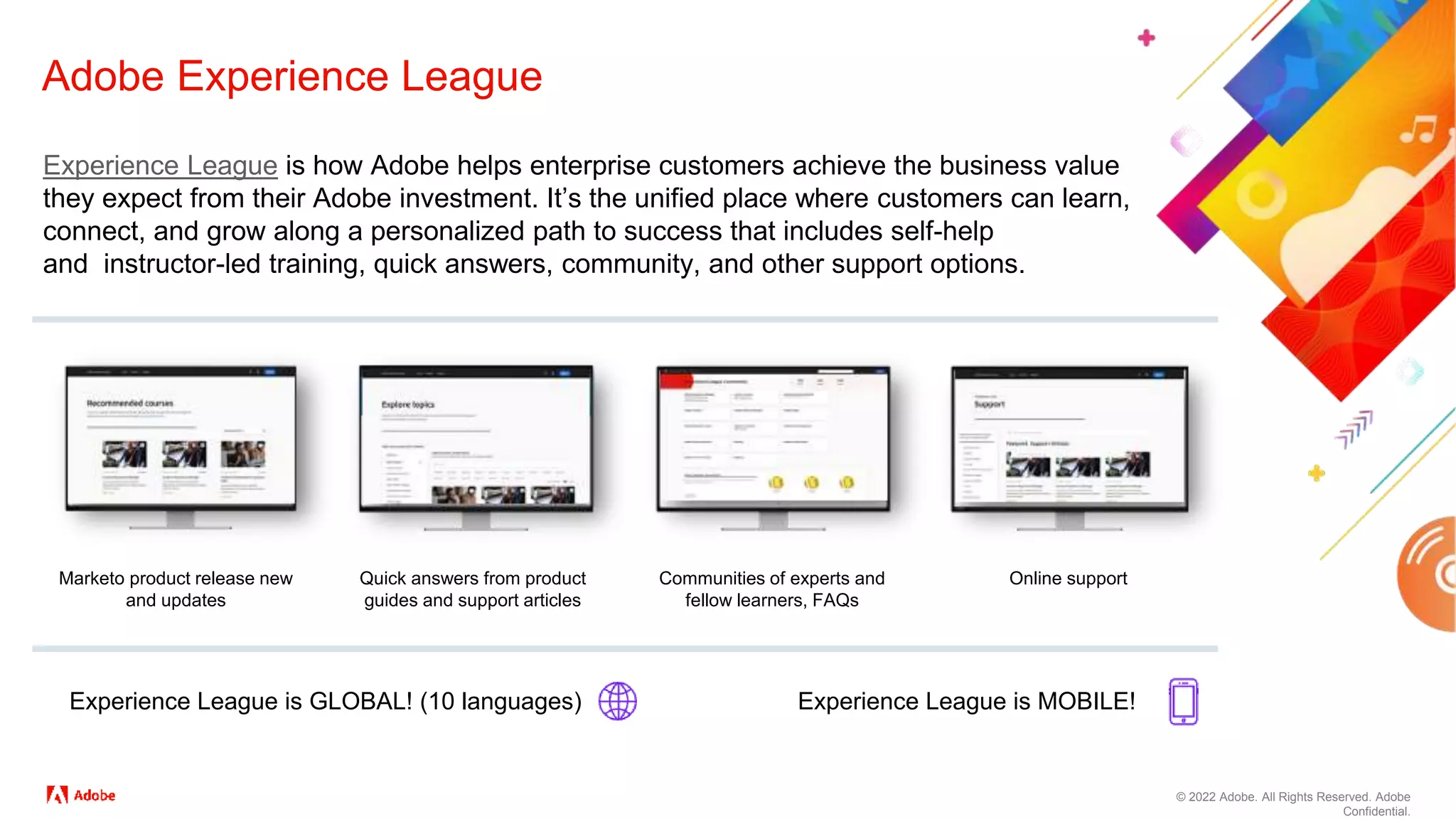 © 2022 Adobe. All Rights Reserved. Adobe
Confidential.
Adobe Experience League
Experience League is how Adobe helps enterprise customers achieve the business value
they expect from their Adobe investment. It’s the unified place where customers can learn,
connect, and grow along a personalized path to success that includes self-help
and instructor-led training, quick answers, community, and other support options.
Marketo product release new
and updates
Quick answers from product
guides and support articles
Communities of experts and
fellow learners, FAQs
Online support
Experience League is GLOBAL! (10 languages) Experience League is MOBILE!
 