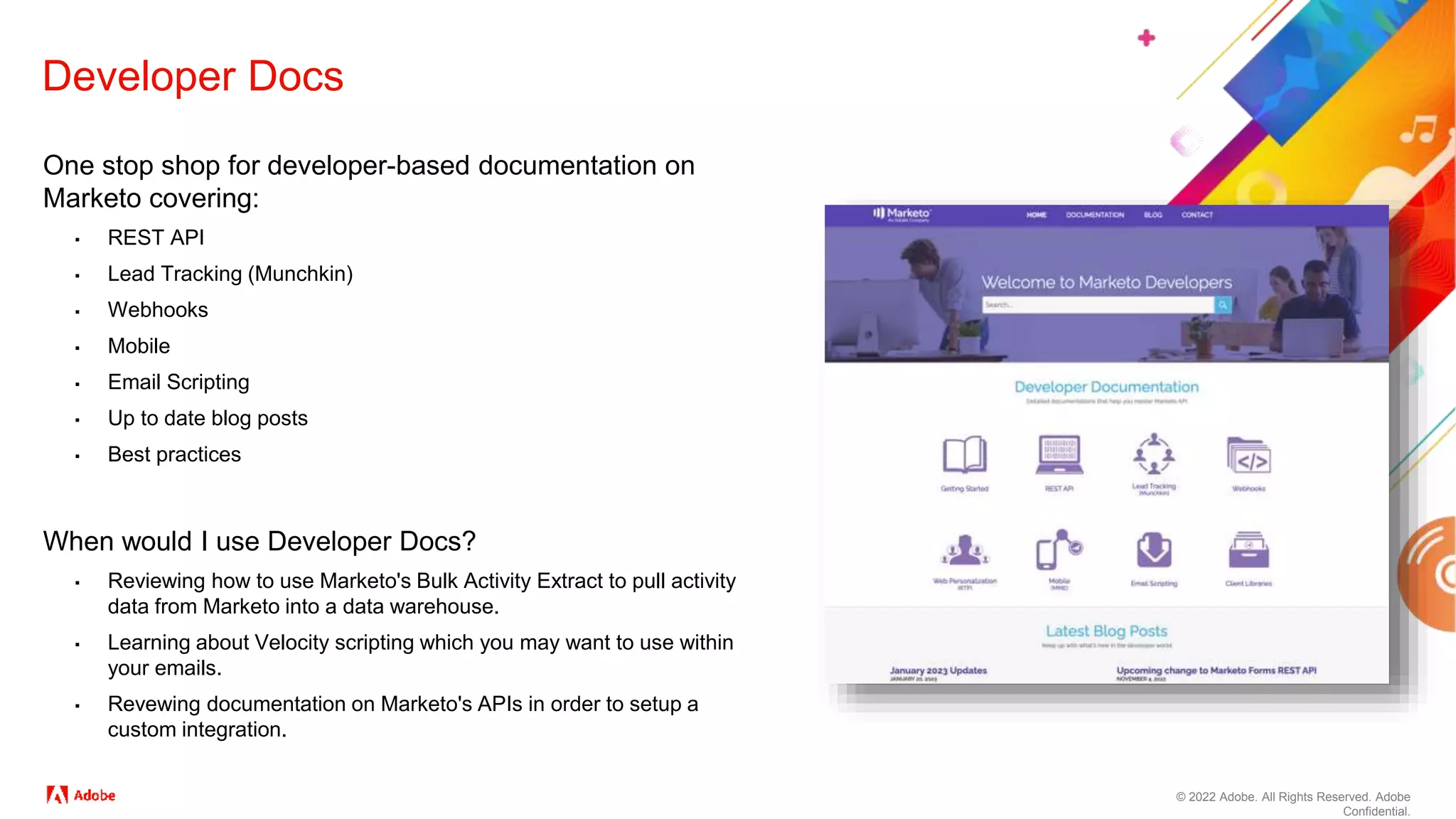 © 2022 Adobe. All Rights Reserved. Adobe
Confidential.
Developer Docs
One stop shop for developer-based documentation on
Marketo covering:
▪ REST API
▪ Lead Tracking (Munchkin)
▪ Webhooks
▪ Mobile
▪ Email Scripting
▪ Up to date blog posts
▪ Best practices
When would I use Developer Docs?
▪ Reviewing how to use Marketo's Bulk Activity Extract to pull activity
data from Marketo into a data warehouse.
▪ Learning about Velocity scripting which you may want to use within
your emails.
▪ Revewing documentation on Marketo's APIs in order to setup a
custom integration.
 