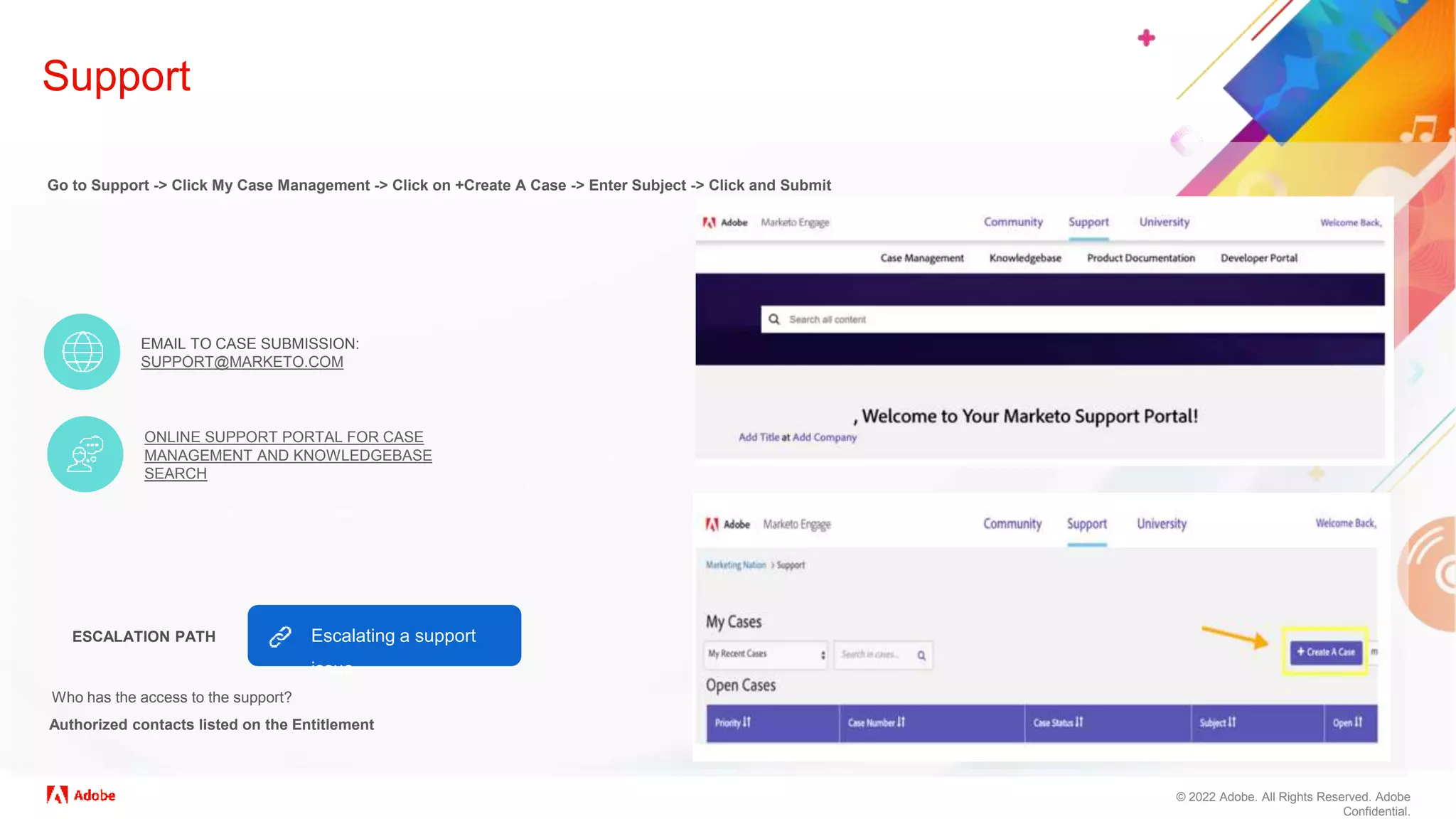 © 2022 Adobe. All Rights Reserved. Adobe
Confidential.
Support
Go to Support -> Click My Case Management -> Click on +Create A Case -> Enter Subject -> Click and Submit
ESCALATION PATH
EMAIL TO CASE SUBMISSION:
SUPPORT@MARKETO.COM
ONLINE SUPPORT PORTAL FOR CASE
MANAGEMENT AND KNOWLEDGEBASE
SEARCH
Authorized contacts listed on the Entitlement
Who has the access to the support?
Escalating a support
issue
 