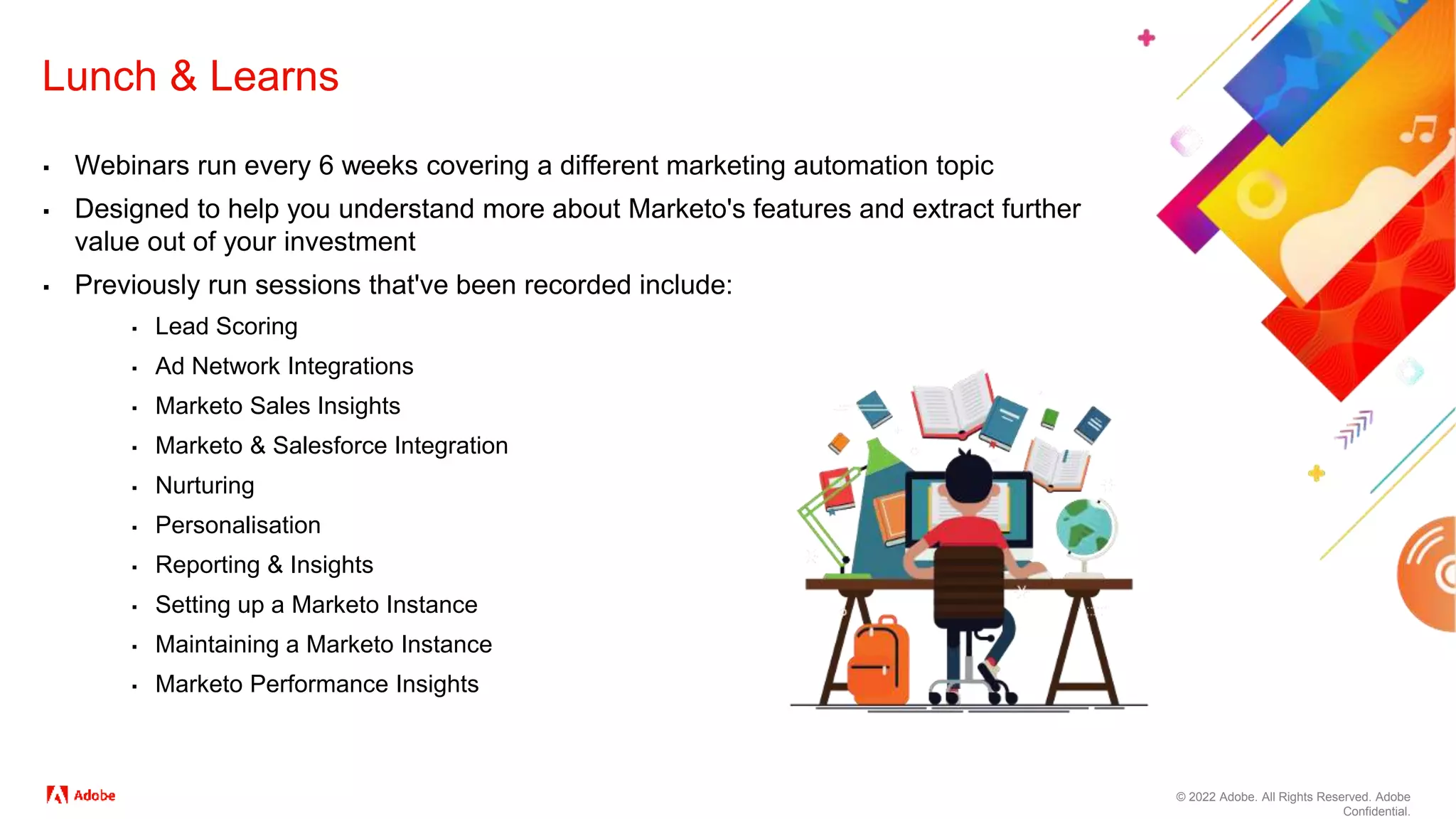 © 2022 Adobe. All Rights Reserved. Adobe
Confidential.
Lunch & Learns
▪ Webinars run every 6 weeks covering a different marketing automation topic
▪ Designed to help you understand more about Marketo's features and extract further
value out of your investment
▪ Previously run sessions that've been recorded include:
▪ Lead Scoring
▪ Ad Network Integrations
▪ Marketo Sales Insights
▪ Marketo & Salesforce Integration
▪ Nurturing
▪ Personalisation
▪ Reporting & Insights
▪ Setting up a Marketo Instance
▪ Maintaining a Marketo Instance
▪ Marketo Performance Insights
 