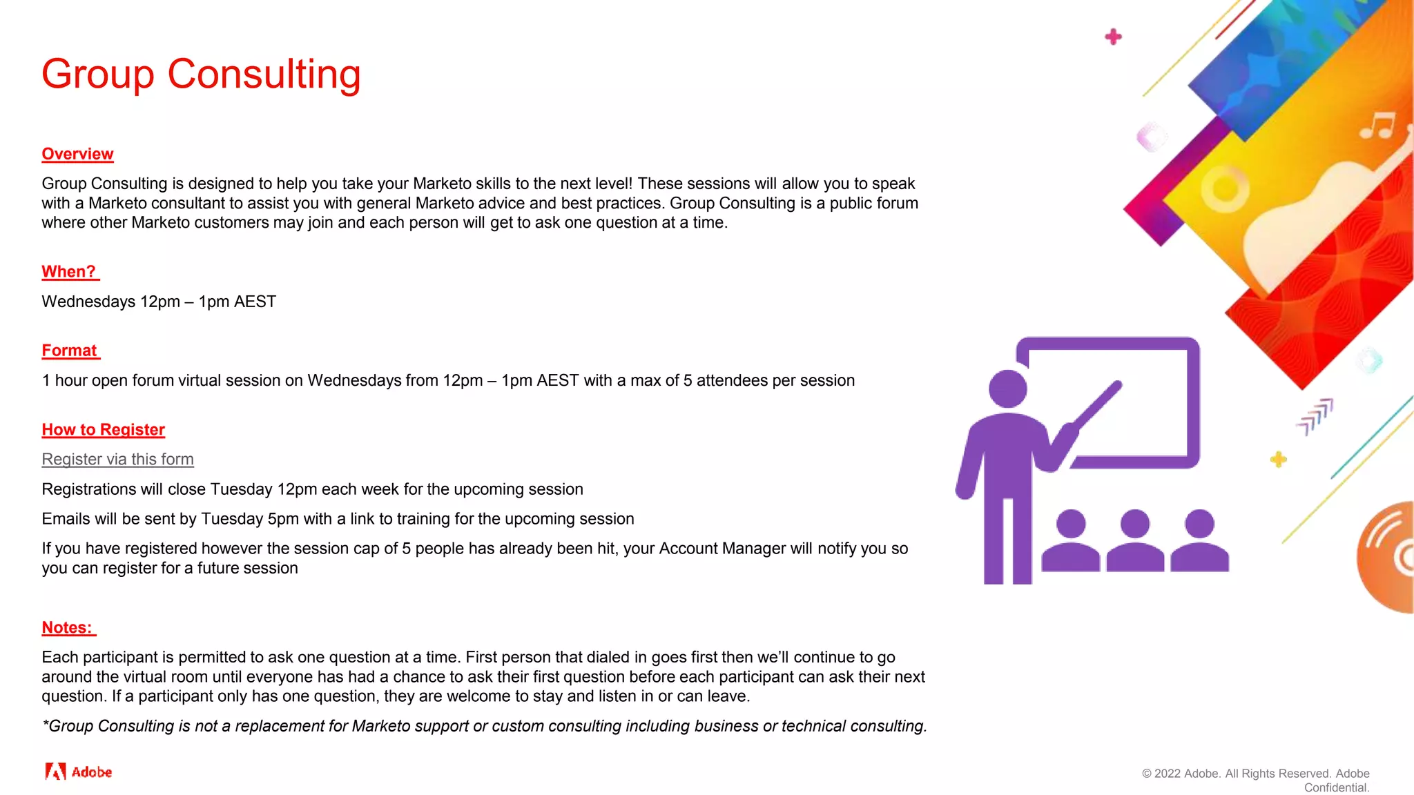 © 2022 Adobe. All Rights Reserved. Adobe
Confidential.
Group Consulting
Overview
Group Consulting is designed to help you take your Marketo skills to the next level! These sessions will allow you to speak
with a Marketo consultant to assist you with general Marketo advice and best practices. Group Consulting is a public forum
where other Marketo customers may join and each person will get to ask one question at a time.
When?
Wednesdays 12pm – 1pm AEST
Format
1 hour open forum virtual session on Wednesdays from 12pm – 1pm AEST with a max of 5 attendees per session
How to Register
Register via this form
Registrations will close Tuesday 12pm each week for the upcoming session
Emails will be sent by Tuesday 5pm with a link to training for the upcoming session
If you have registered however the session cap of 5 people has already been hit, your Account Manager will notify you so
you can register for a future session
Notes:
Each participant is permitted to ask one question at a time. First person that dialed in goes first then we’ll continue to go
around the virtual room until everyone has had a chance to ask their first question before each participant can ask their next
question. If a participant only has one question, they are welcome to stay and listen in or can leave.
*Group Consulting is not a replacement for Marketo support or custom consulting including business or technical consulting.
 