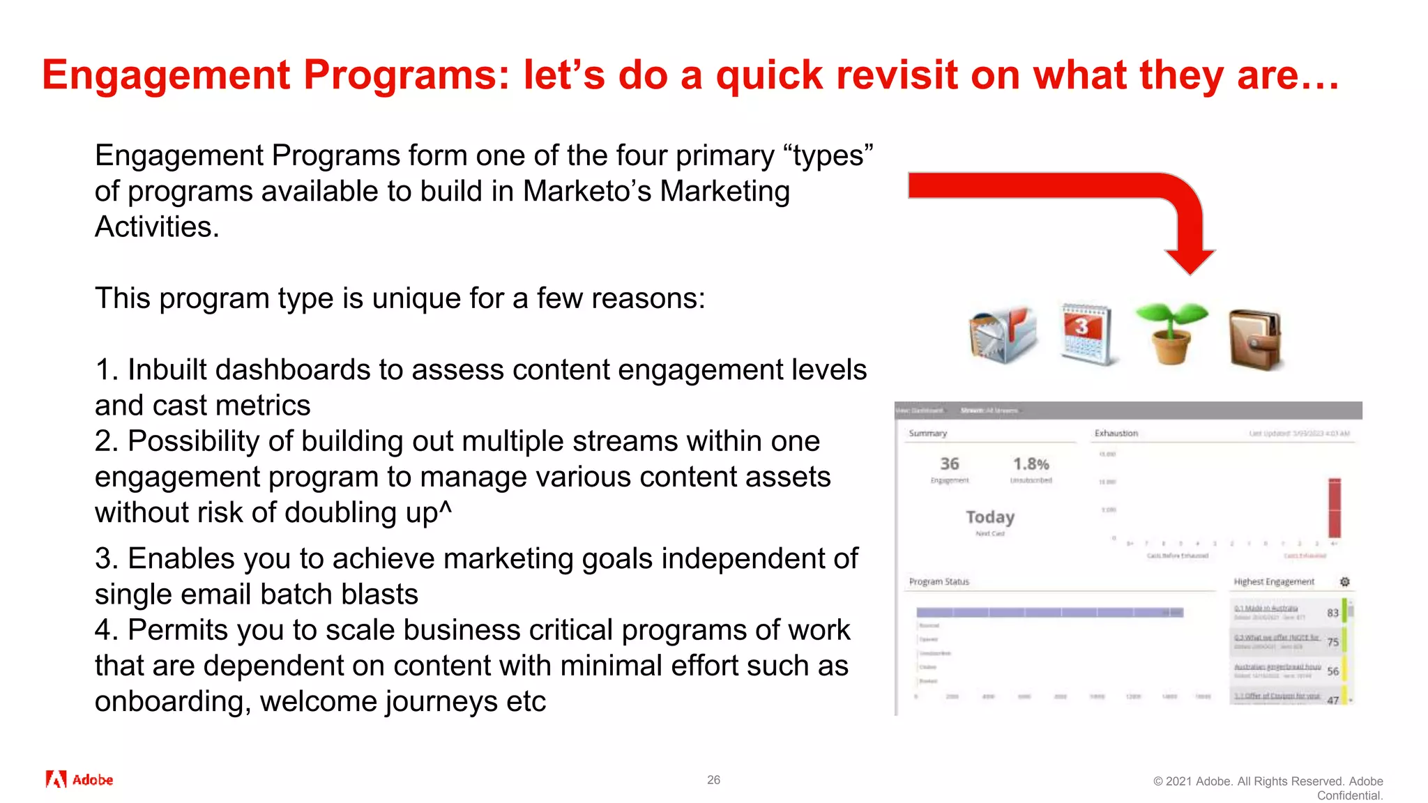 © 2021 Adobe. All Rights Reserved. Adobe
Confidential.
Engagement Programs: let’s do a quick revisit on what they are…
26
Engagement Programs form one of the four primary “types”
of programs available to build in Marketo’s Marketing
Activities.
This program type is unique for a few reasons:
1. Inbuilt dashboards to assess content engagement levels
and cast metrics
2. Possibility of building out multiple streams within one
engagement program to manage various content assets
without risk of doubling up^
3. Enables you to achieve marketing goals independent of
single email batch blasts
4. Permits you to scale business critical programs of work
that are dependent on content with minimal effort such as
onboarding, welcome journeys etc
 