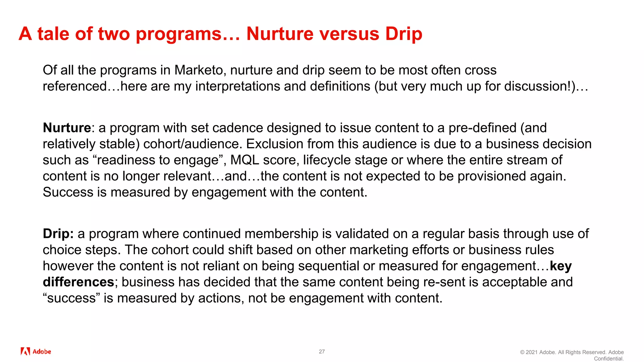 © 2021 Adobe. All Rights Reserved. Adobe
Confidential.
A tale of two programs… Nurture versus Drip
27
Of all the programs in Marketo, nurture and drip seem to be most often cross
referenced…here are my interpretations and definitions (but very much up for discussion!)…
Nurture: a program with set cadence designed to issue content to a pre-defined (and
relatively stable) cohort/audience. Exclusion from this audience is due to a business decision
such as “readiness to engage”, MQL score, lifecycle stage or where the entire stream of
content is no longer relevant…and…the content is not expected to be provisioned again.
Success is measured by engagement with the content.
Drip: a program where continued membership is validated on a regular basis through use of
choice steps. The cohort could shift based on other marketing efforts or business rules
however the content is not reliant on being sequential or measured for engagement…key
differences; business has decided that the same content being re-sent is acceptable and
“success” is measured by actions, not be engagement with content.
 