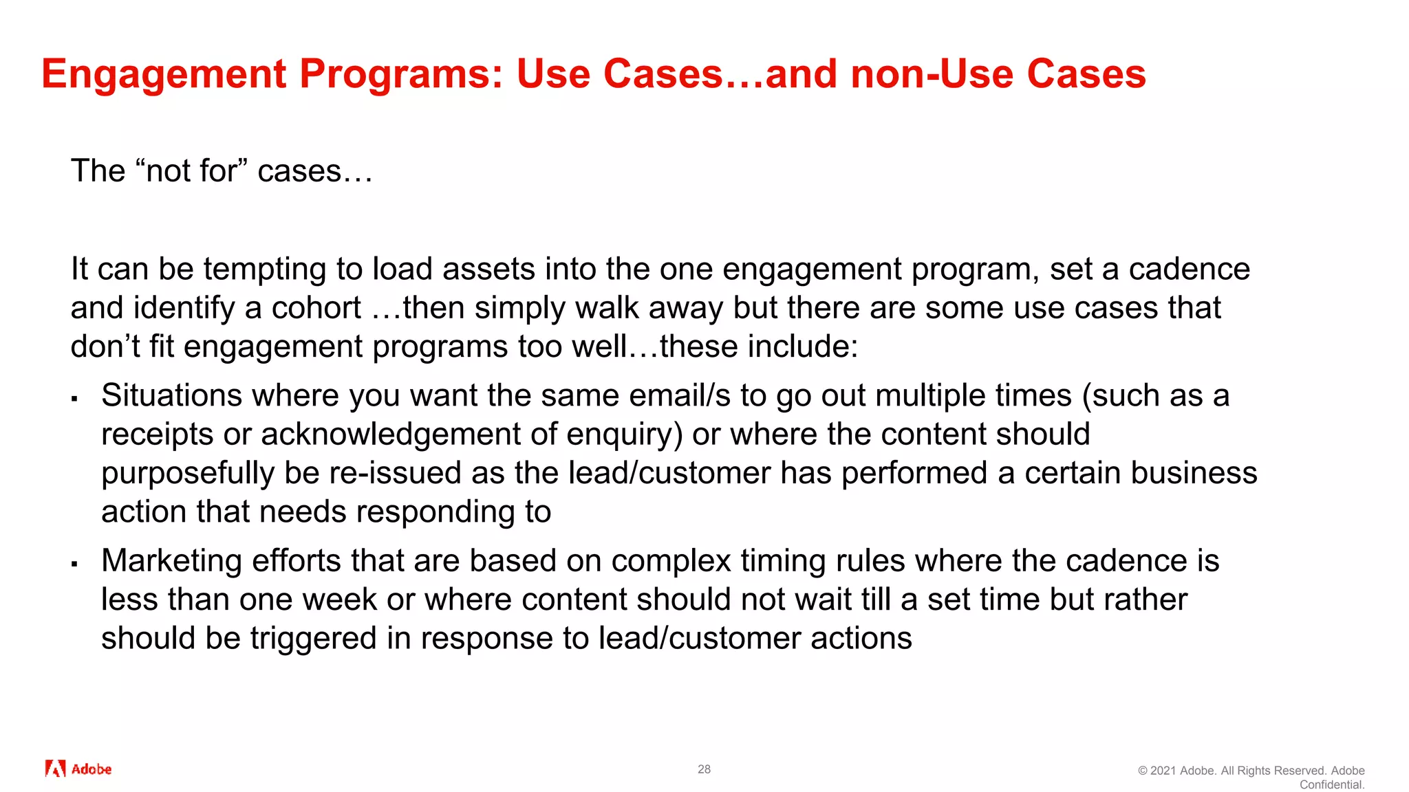 © 2021 Adobe. All Rights Reserved. Adobe
Confidential.
Engagement Programs: Use Cases…and non-Use Cases
28
The “not for” cases…
It can be tempting to load assets into the one engagement program, set a cadence
and identify a cohort …then simply walk away but there are some use cases that
don’t fit engagement programs too well…these include:
▪ Situations where you want the same email/s to go out multiple times (such as a
receipts or acknowledgement of enquiry) or where the content should
purposefully be re-issued as the lead/customer has performed a certain business
action that needs responding to
▪ Marketing efforts that are based on complex timing rules where the cadence is
less than one week or where content should not wait till a set time but rather
should be triggered in response to lead/customer actions
 