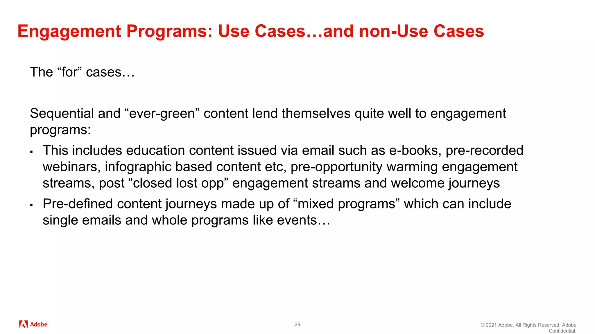 © 2021 Adobe. All Rights Reserved. Adobe
Confidential.
Engagement Programs: Use Cases…and non-Use Cases
29
The “for” cases…
Sequential and “ever-green” content lend themselves quite well to engagement
programs:
▪ This includes education content issued via email such as e-books, pre-recorded
webinars, infographic based content etc, pre-opportunity warming engagement
streams, post “closed lost opp” engagement streams and welcome journeys
▪ Pre-defined content journeys made up of “mixed programs” which can include
single emails and whole programs like events…
 