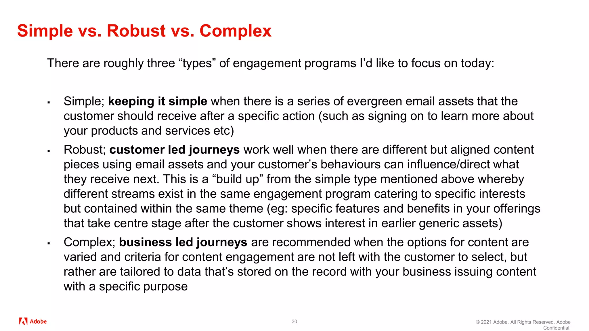 © 2021 Adobe. All Rights Reserved. Adobe
Confidential.
Simple vs. Robust vs. Complex
30
There are roughly three “types” of engagement programs I’d like to focus on today:
▪ Simple; keeping it simple when there is a series of evergreen email assets that the
customer should receive after a specific action (such as signing on to learn more about
your products and services etc)
▪ Robust; customer led journeys work well when there are different but aligned content
pieces using email assets and your customer’s behaviours can influence/direct what
they receive next. This is a “build up” from the simple type mentioned above whereby
different streams exist in the same engagement program catering to specific interests
but contained within the same theme (eg: specific features and benefits in your offerings
that take centre stage after the customer shows interest in earlier generic assets)
▪ Complex; business led journeys are recommended when the options for content are
varied and criteria for content engagement are not left with the customer to select, but
rather are tailored to data that’s stored on the record with your business issuing content
with a specific purpose
 